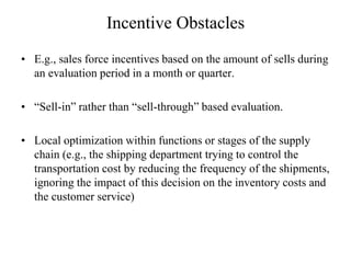 Incentive Obstacles
• E.g., sales force incentives based on the amount of sells during
an evaluation period in a month or quarter.
• “Sell-in” rather than “sell-through” based evaluation.
• Local optimization within functions or stages of the supply
chain (e.g., the shipping department trying to control the
transportation cost by reducing the frequency of the shipments,
ignoring the impact of this decision on the inventory costs and
the customer service)
 