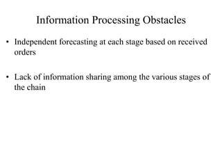 Information Processing Obstacles
• Independent forecasting at each stage based on received
orders
• Lack of information sharing among the various stages of
the chain
 