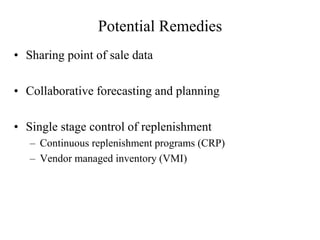 Potential Remedies
• Sharing point of sale data
• Collaborative forecasting and planning
• Single stage control of replenishment
– Continuous replenishment programs (CRP)
– Vendor managed inventory (VMI)
 