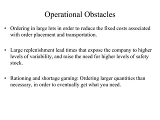 Operational Obstacles
• Ordering in large lots in order to reduce the fixed costs associated
with order placement and transportation.
• Large replenishment lead times that expose the company to higher
levels of variability, and raise the need for higher levels of safety
stock.
• Rationing and shortage gaming: Ordering larger quantities than
necessary, in order to eventually get what you need.
 