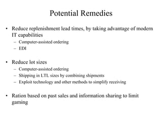 Potential Remedies
• Reduce replenishment lead times, by taking advantage of modern
IT capabilities
– Computer-assisted ordering
– EDI
• Reduce lot sizes
– Computer-assisted ordering
– Shipping in LTL sizes by combining shipments
– Exploit technology and other methods to simplify receiving
• Ration based on past sales and information sharing to limit
gaming
 