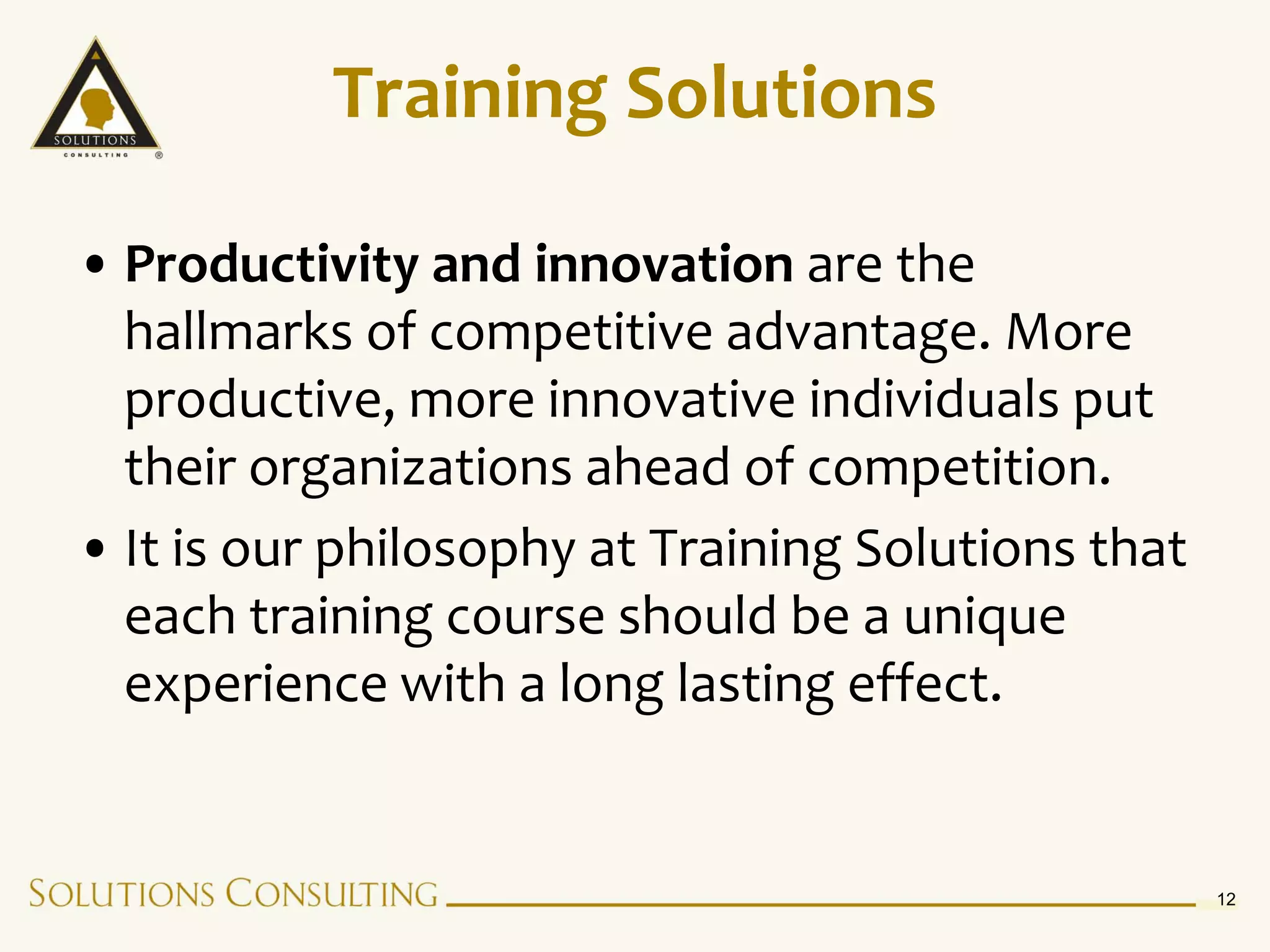 Training Solutions

• Productivity and innovation are the
  hallmarks of competitive advantage. More
  productive, more innovative individuals put
  their organizations ahead of competition.
• It is our philosophy at Training Solutions that
  each training course should be a unique
  experience with a long lasting effect.


                                                    12
 