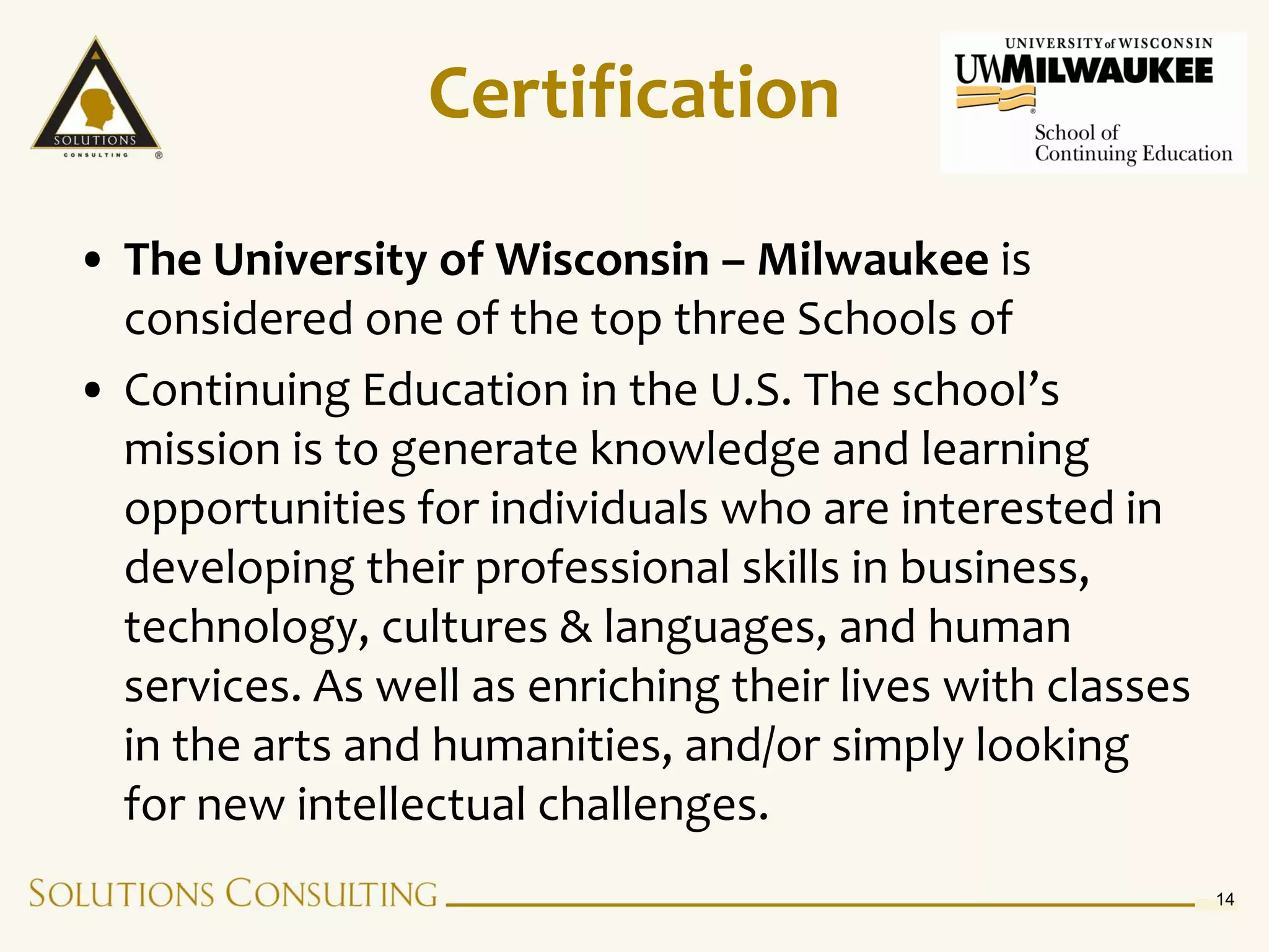 Certification

• The University of Wisconsin – Milwaukee is
  considered one of the top three Schools of
• Continuing Education in the U.S. The school’s
  mission is to generate knowledge and learning
  opportunities for individuals who are interested in
  developing their professional skills in business,
  technology, cultures & languages, and human
  services. As well as enriching their lives with classes
  in the arts and humanities, and/or simply looking
  for new intellectual challenges.
                                                            14
 