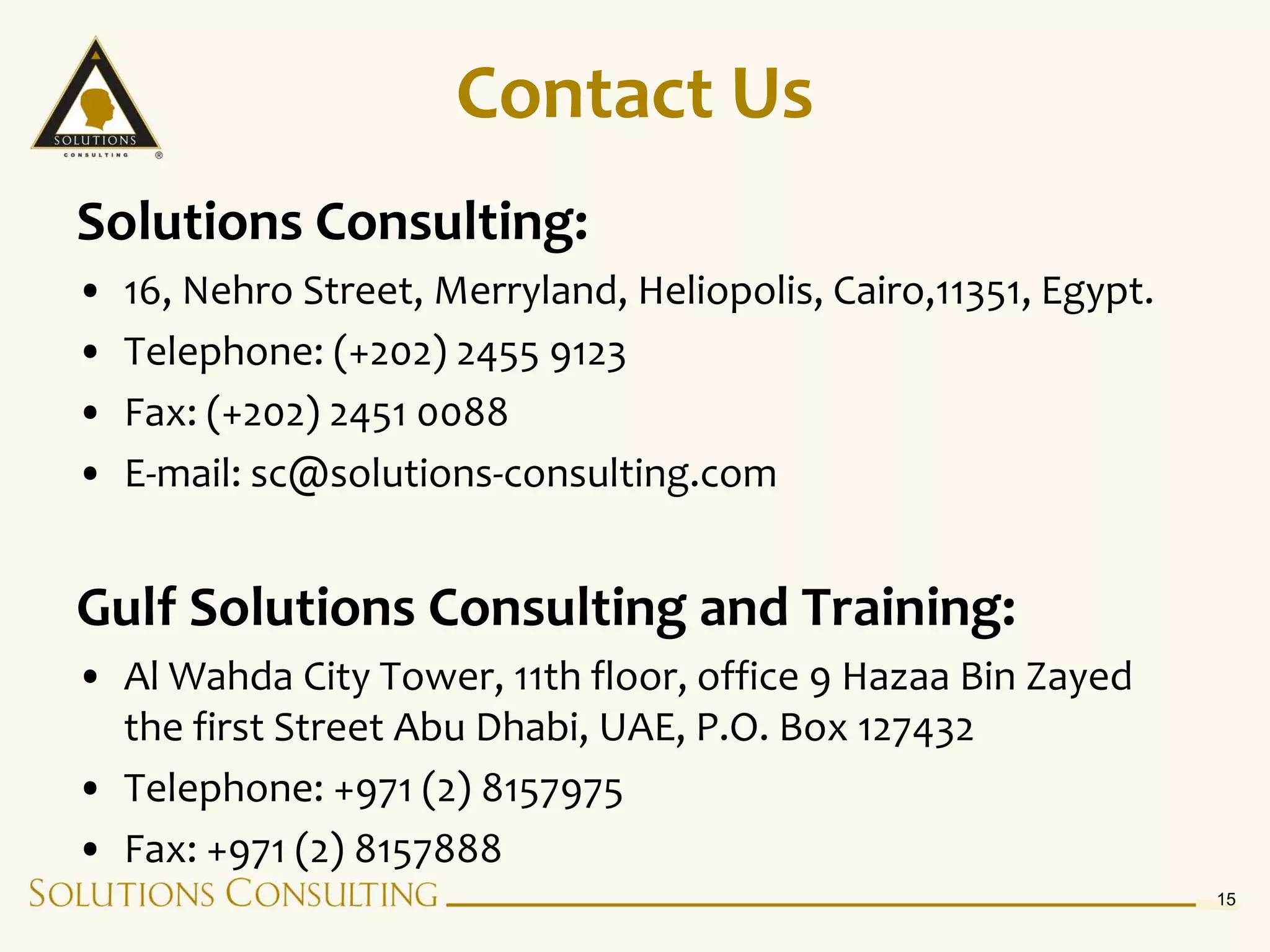 Contact Us
Solutions Consulting:
•   16, Nehro Street, Merryland, Heliopolis, Cairo,11351, Egypt.
•   Telephone: (+202) 2455 9123
•   Fax: (+202) 2451 0088
•   E-mail: sc@solutions-consulting.com


Gulf Solutions Consulting and Training:
• Al Wahda City Tower, 11th floor, office 9 Hazaa Bin Zayed
  the first Street Abu Dhabi, UAE, P.O. Box 127432
• Telephone: +971 (2) 8157975
• Fax: +971 (2) 8157888
                                                                   15
 