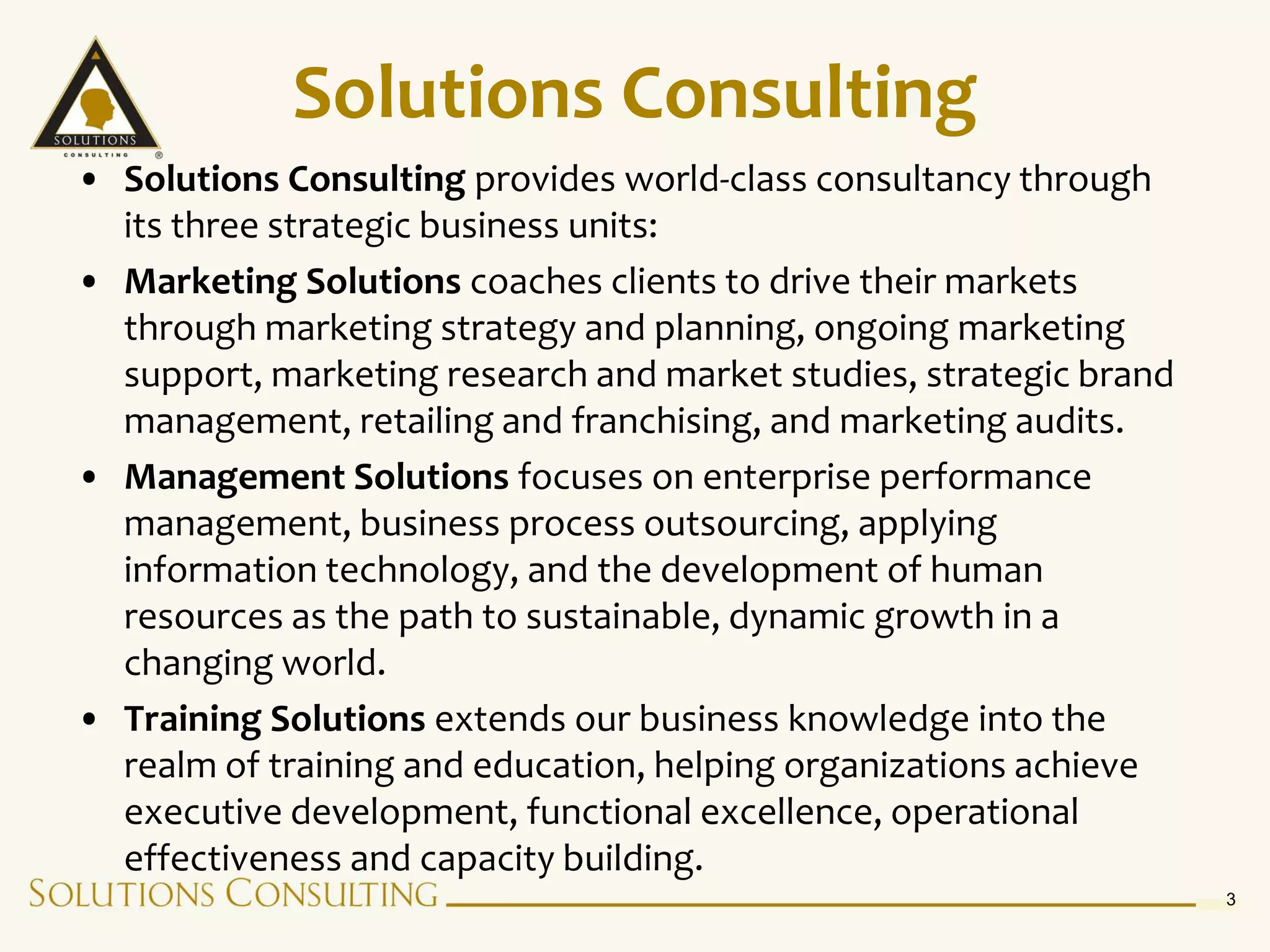 Solutions Consulting
• Solutions Consulting provides world-class consultancy through
  its three strategic business units:
• Marketing Solutions coaches clients to drive their markets
  through marketing strategy and planning, ongoing marketing
  support, marketing research and market studies, strategic brand
  management, retailing and franchising, and marketing audits.
• Management Solutions focuses on enterprise performance
  management, business process outsourcing, applying
  information technology, and the development of human
  resources as the path to sustainable, dynamic growth in a
  changing world.
• Training Solutions extends our business knowledge into the
  realm of training and education, helping organizations achieve
  executive development, functional excellence, operational
  effectiveness and capacity building.
                                                                    3
 