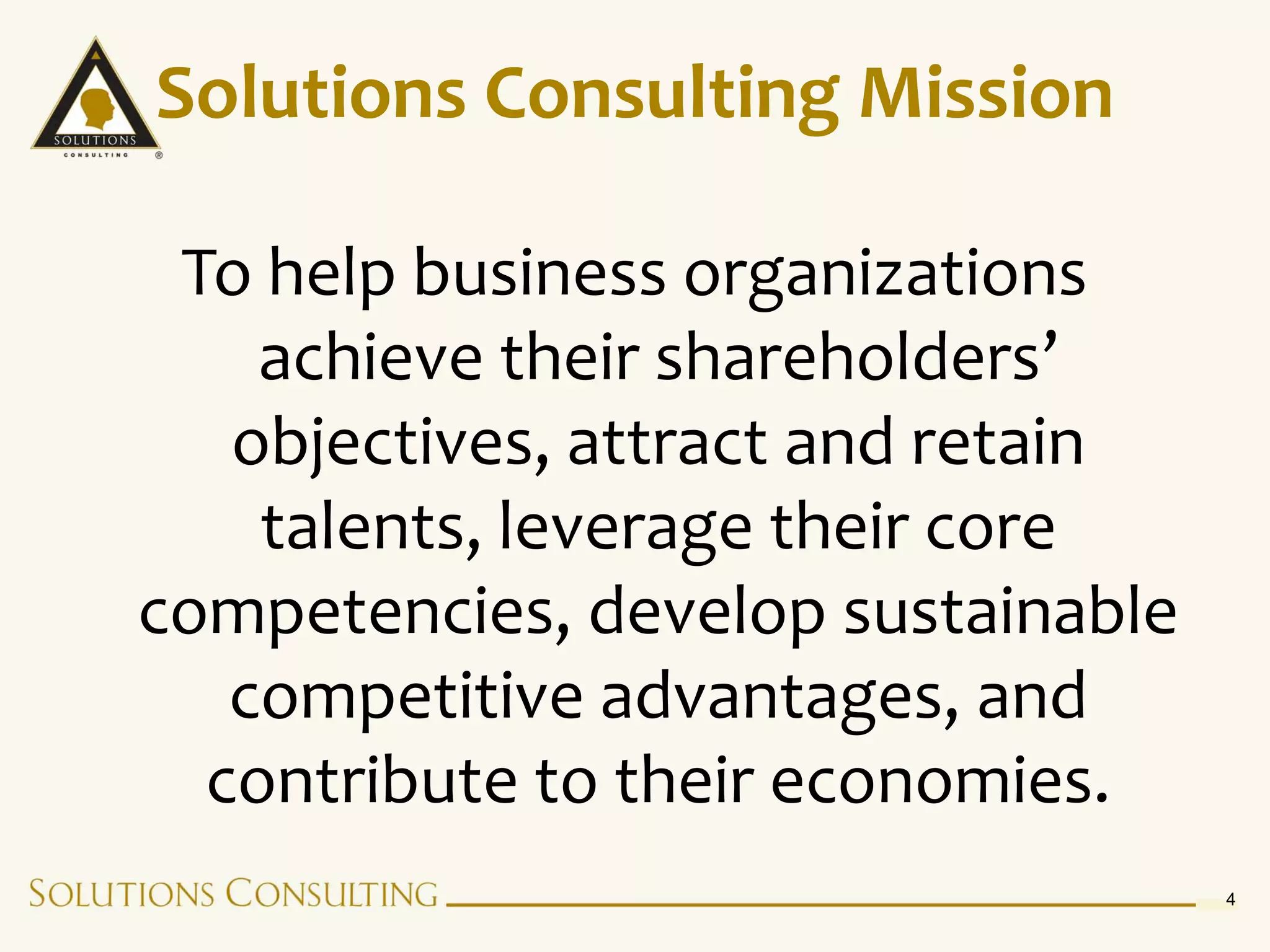 Solutions Consulting Mission

 To help business organizations
    achieve their shareholders’
   objectives, attract and retain
    talents, leverage their core
competencies, develop sustainable
   competitive advantages, and
  contribute to their economies.
                                    4
 
