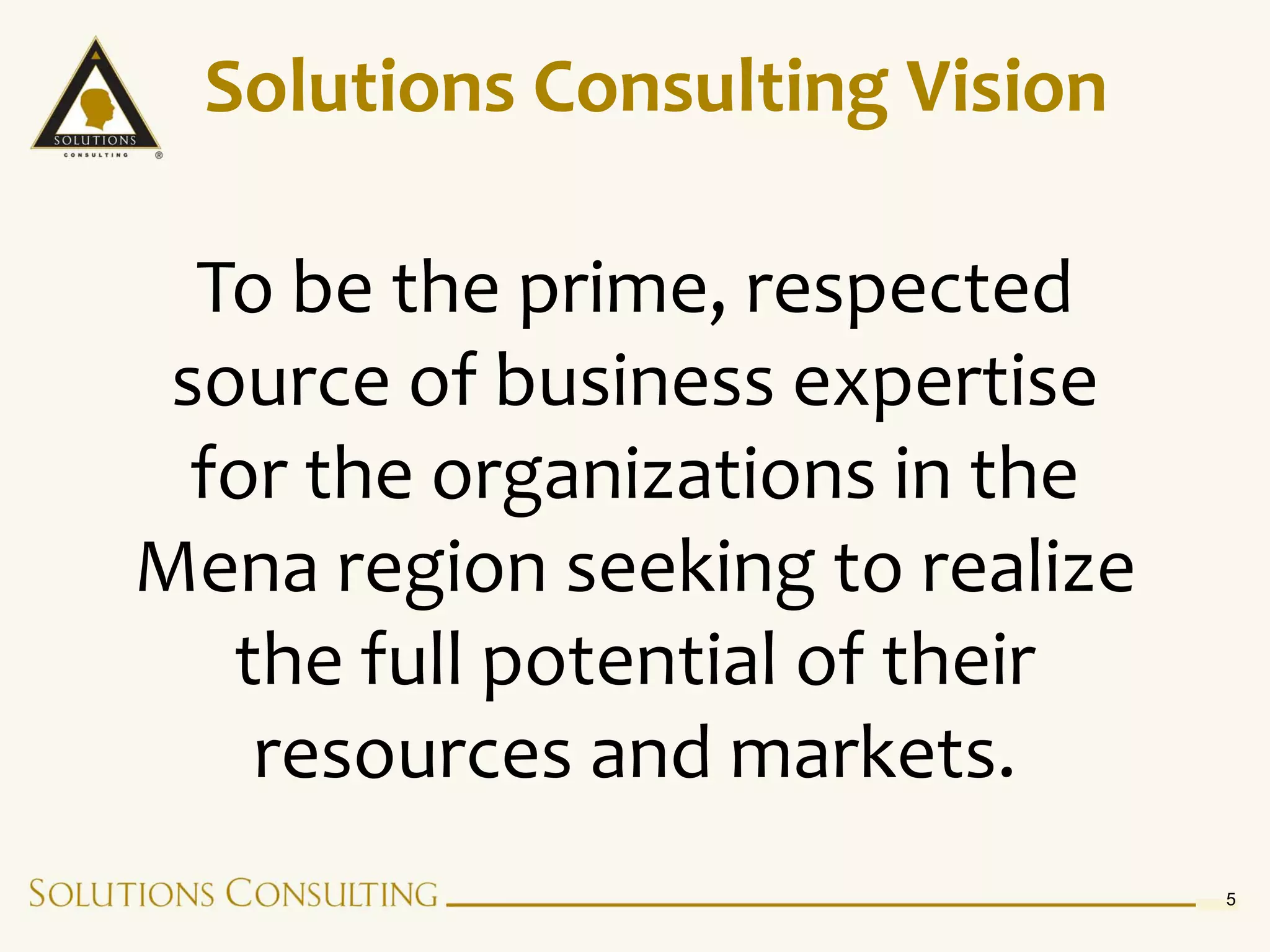 Solutions Consulting Vision

  To be the prime, respected
 source of business expertise
  for the organizations in the
Mena region seeking to realize
   the full potential of their
    resources and markets.
                                 5
 