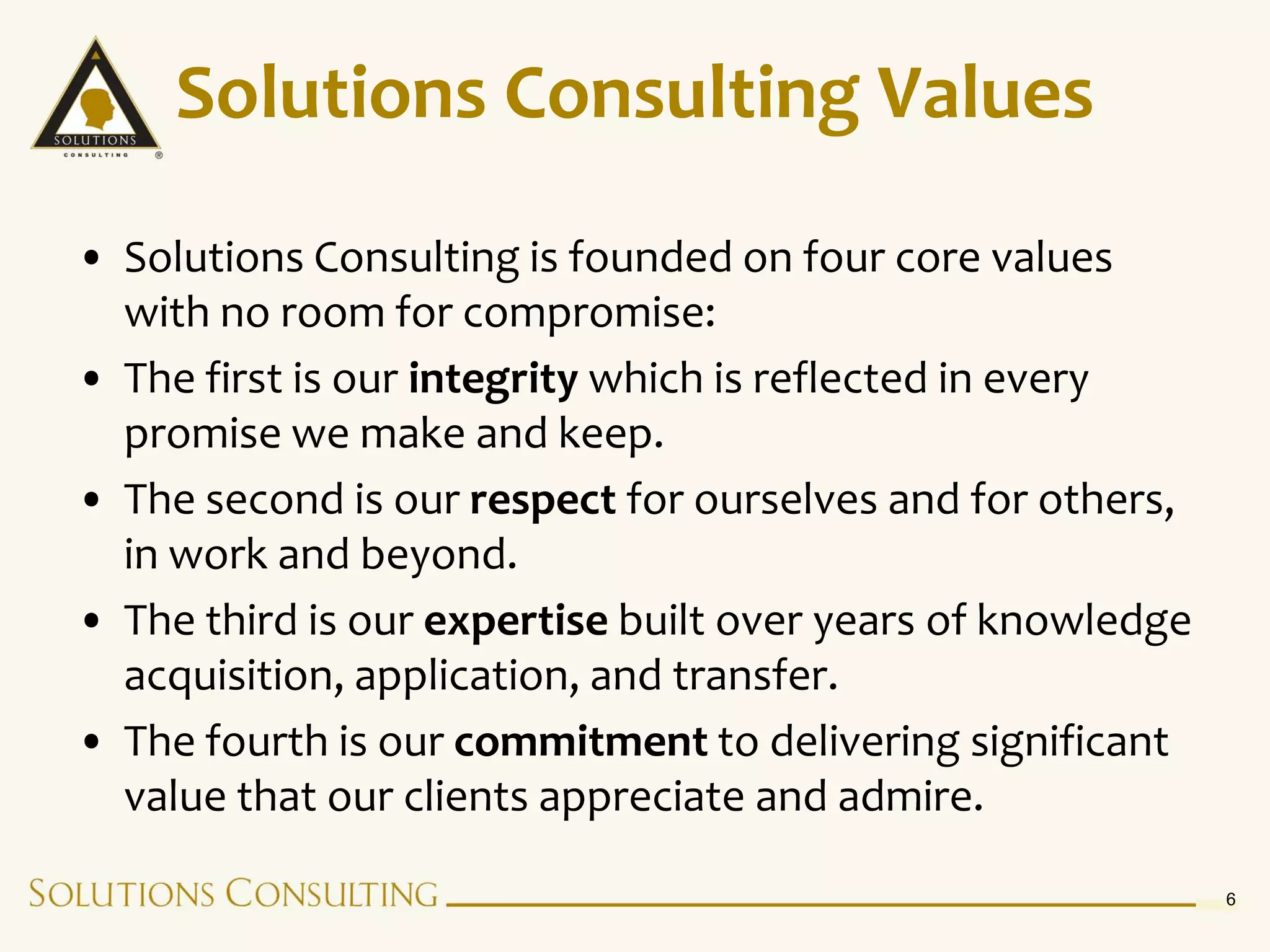 Solutions Consulting Values
• Solutions Consulting is founded on four core values
  with no room for compromise:
• The first is our integrity which is reflected in every
  promise we make and keep.
• The second is our respect for ourselves and for others,
  in work and beyond.
• The third is our expertise built over years of knowledge
  acquisition, application, and transfer.
• The fourth is our commitment to delivering significant
  value that our clients appreciate and admire.

                                                             6
 