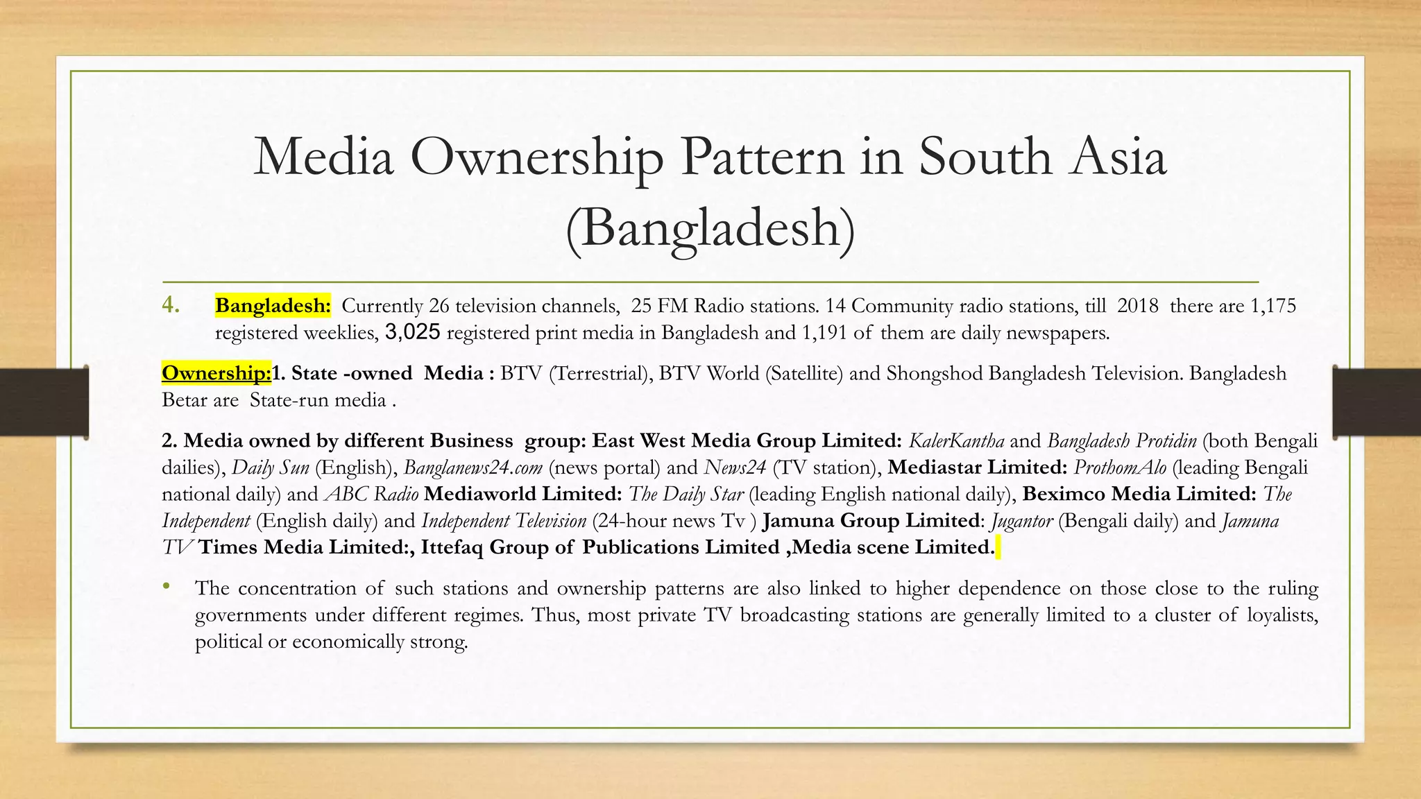 Media Ownership Pattern in South Asia
(Bangladesh)
4. Bangladesh: Currently 26 television channels, 25 FM Radio stations. 14 Community radio stations, till 2018 there are 1,175
registered weeklies, 3,025 registered print media in Bangladesh and 1,191 of them are daily newspapers.
Ownership:1. State -owned Media : BTV (Terrestrial), BTV World (Satellite) and Shongshod Bangladesh Television. Bangladesh
Betar are State-run media .
2. Media owned by different Business group: East West Media Group Limited: KalerKantha and Bangladesh Protidin (both Bengali
dailies), Daily Sun (English), Banglanews24.com (news portal) and News24 (TV station), Mediastar Limited: ProthomAlo (leading Bengali
national daily) and ABC Radio Mediaworld Limited: The Daily Star (leading English national daily), Beximco Media Limited: The
Independent (English daily) and Independent Television (24-hour news Tv ) Jamuna Group Limited: Jugantor (Bengali daily) and Jamuna
TV Times Media Limited:, Ittefaq Group of Publications Limited ,Media scene Limited.
• The concentration of such stations and ownership patterns are also linked to higher dependence on those close to the ruling
governments under different regimes. Thus, most private TV broadcasting stations are generally limited to a cluster of loyalists,
political or economically strong.
 