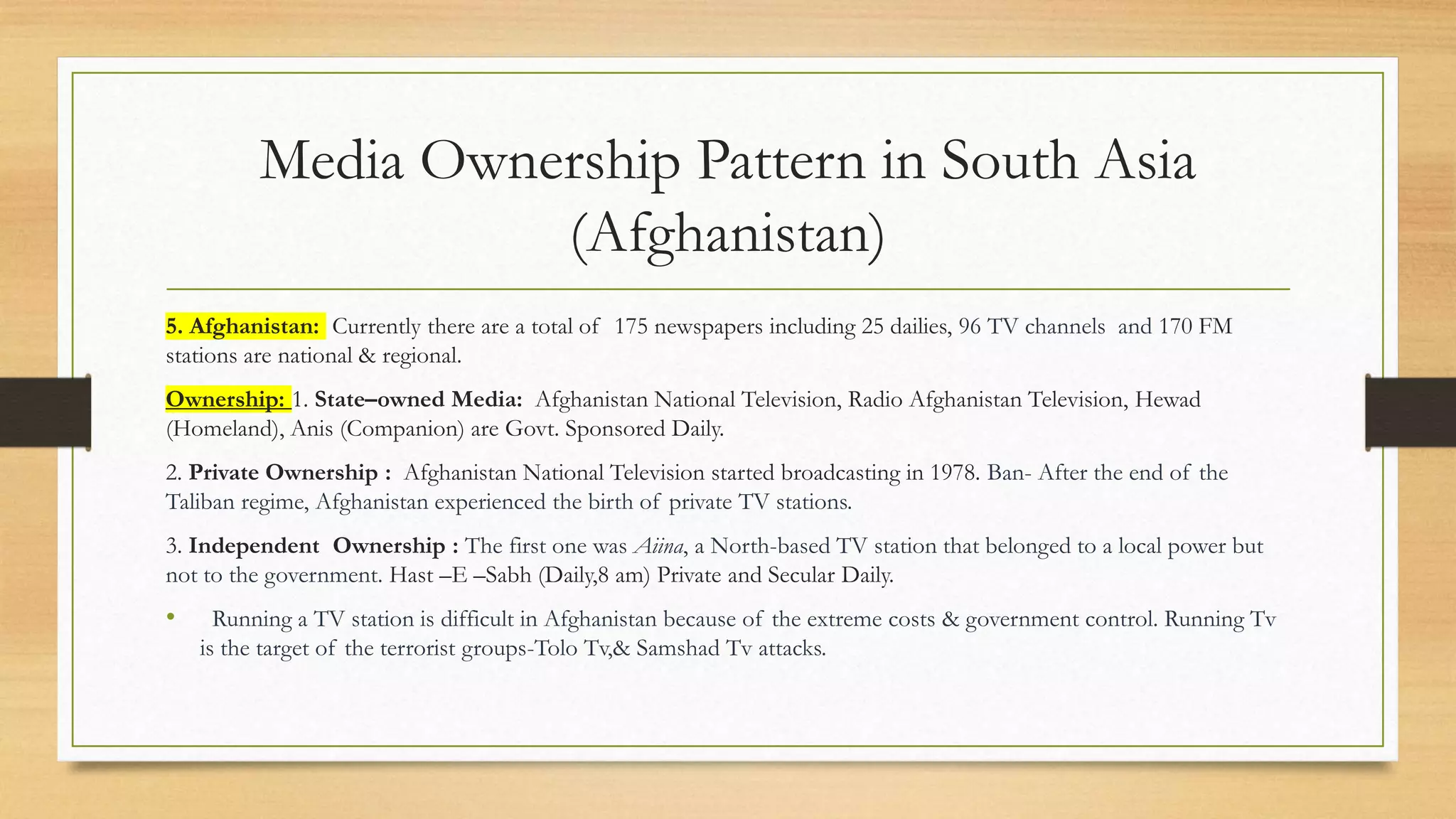 Media Ownership Pattern in South Asia
(Afghanistan)
5. Afghanistan: Currently there are a total of 175 newspapers including 25 dailies, 96 TV channels and 170 FM
stations are national & regional.
Ownership: 1. State–owned Media: Afghanistan National Television, Radio Afghanistan Television, Hewad
(Homeland), Anis (Companion) are Govt. Sponsored Daily.
2. Private Ownership : Afghanistan National Television started broadcasting in 1978. Ban- After the end of the
Taliban regime, Afghanistan experienced the birth of private TV stations.
3. Independent Ownership : The first one was Aiina, a North-based TV station that belonged to a local power but
not to the government. Hast –E –Sabh (Daily,8 am) Private and Secular Daily.
• Running a TV station is difficult in Afghanistan because of the extreme costs & government control. Running Tv
is the target of the terrorist groups-Tolo Tv,& Samshad Tv attacks.
 