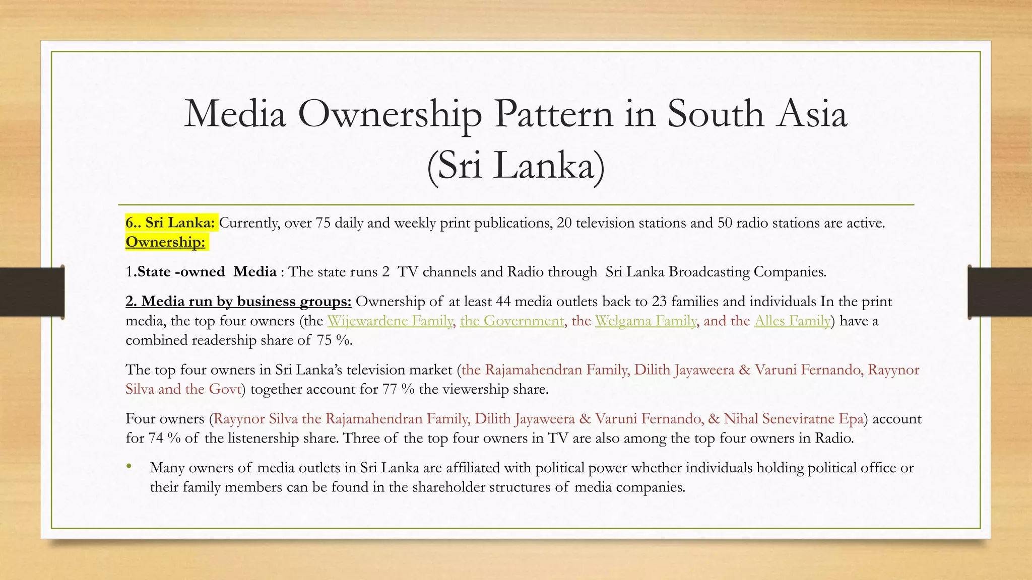 Media Ownership Pattern in South Asia
(Sri Lanka)
6.. Sri Lanka: Currently, over 75 daily and weekly print publications, 20 television stations and 50 radio stations are active.
Ownership:
1.State -owned Media : The state runs 2 TV channels and Radio through Sri Lanka Broadcasting Companies.
2. Media run by business groups: Ownership of at least 44 media outlets back to 23 families and individuals In the print
media, the top four owners (the Wijewardene Family, the Government, the Welgama Family, and the Alles Family) have a
combined readership share of 75 %.
The top four owners in Sri Lanka’s television market (the Rajamahendran Family, Dilith Jayaweera & Varuni Fernando, Rayynor
Silva and the Govt) together account for 77 % the viewership share.
Four owners (Rayynor Silva the Rajamahendran Family, Dilith Jayaweera & Varuni Fernando, & Nihal Seneviratne Epa) account
for 74 % of the listenership share. Three of the top four owners in TV are also among the top four owners in Radio.
• Many owners of media outlets in Sri Lanka are affiliated with political power whether individuals holding political office or
their family members can be found in the shareholder structures of media companies.
 