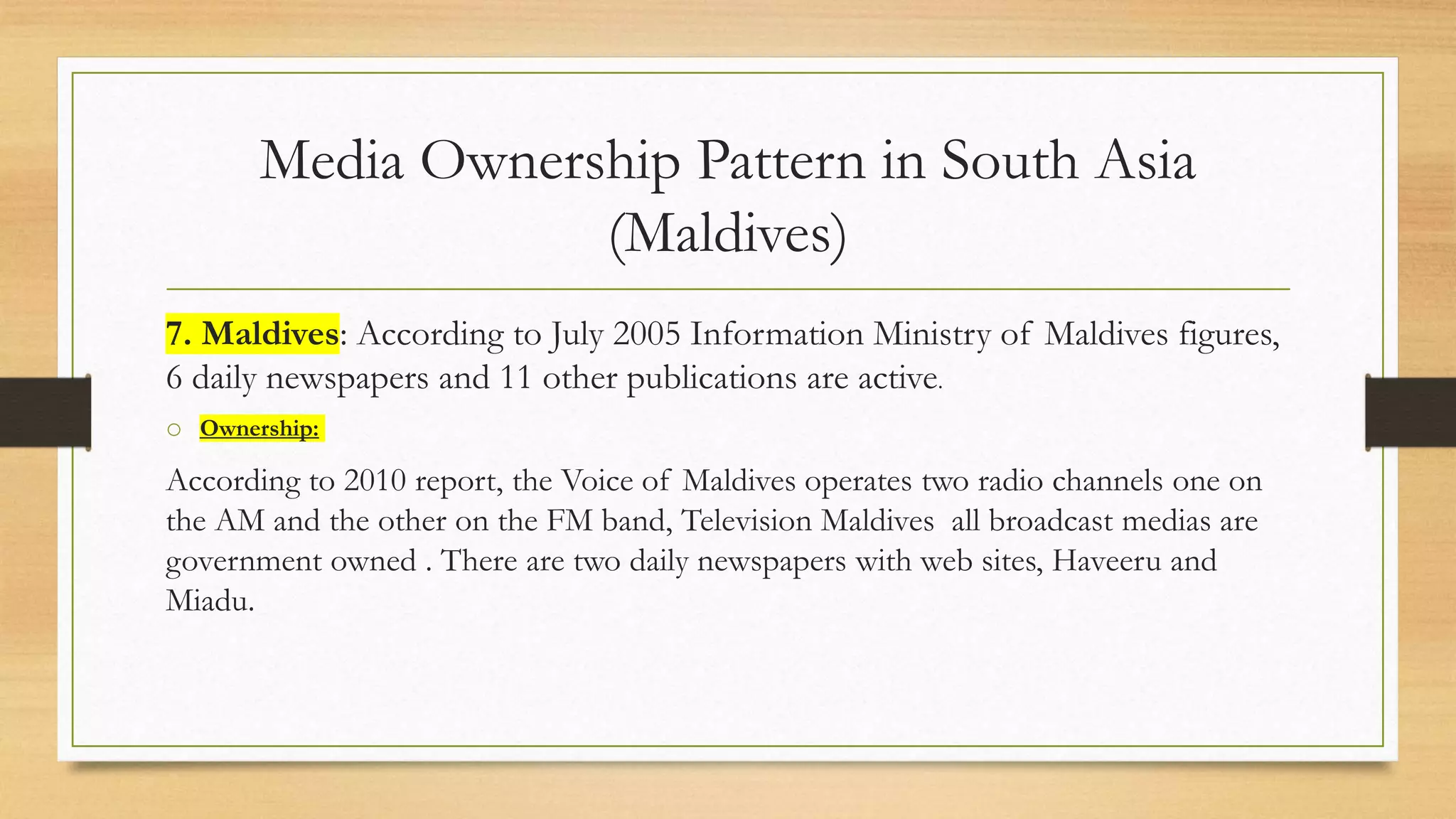 Media Ownership Pattern in South Asia
(Maldives)
7. Maldives: According to July 2005 Information Ministry of Maldives figures,
6 daily newspapers and 11 other publications are active.
o Ownership:
According to 2010 report, the Voice of Maldives operates two radio channels one on
the AM and the other on the FM band, Television Maldives all broadcast medias are
government owned . There are two daily newspapers with web sites, Haveeru and
Miadu.
 