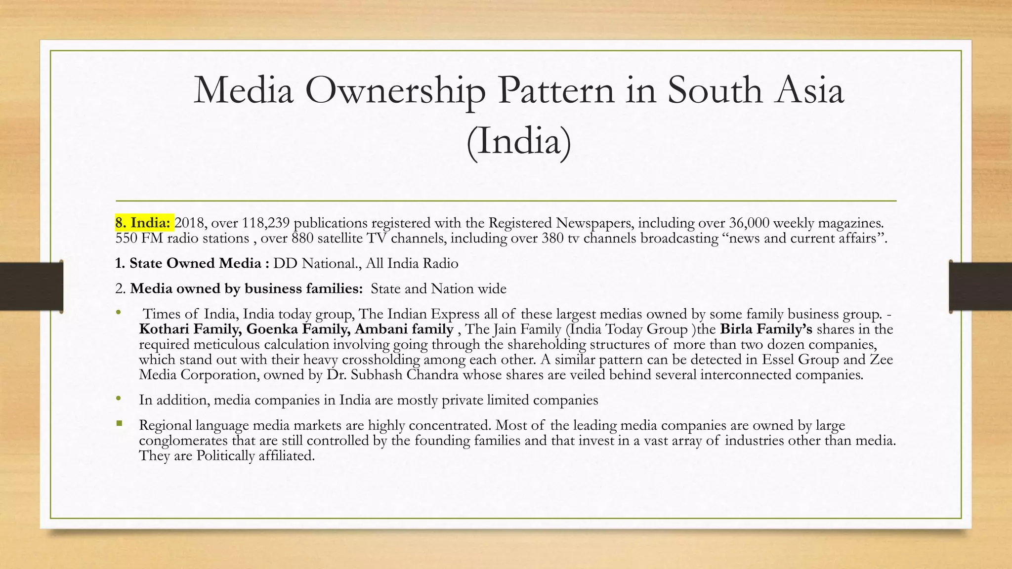 Media Ownership Pattern in South Asia
(India)
8. India: 2018, over 118,239 publications registered with the Registered Newspapers, including over 36,000 weekly magazines.
550 FM radio stations , over 880 satellite TV channels, including over 380 tv channels broadcasting “news and current affairs”.
1. State Owned Media : DD National., All India Radio
2. Media owned by business families: State and Nation wide
• Times of India, India today group, The Indian Express all of these largest medias owned by some family business group. -
Kothari Family, Goenka Family, Ambani family , The Jain Family (India Today Group )the Birla Family’s shares in the
required meticulous calculation involving going through the shareholding structures of more than two dozen companies,
which stand out with their heavy crossholding among each other. A similar pattern can be detected in Essel Group and Zee
Media Corporation, owned by Dr. Subhash Chandra whose shares are veiled behind several interconnected companies.
• In addition, media companies in India are mostly private limited companies
 Regional language media markets are highly concentrated. Most of the leading media companies are owned by large
conglomerates that are still controlled by the founding families and that invest in a vast array of industries other than media.
They are Politically affiliated.
 