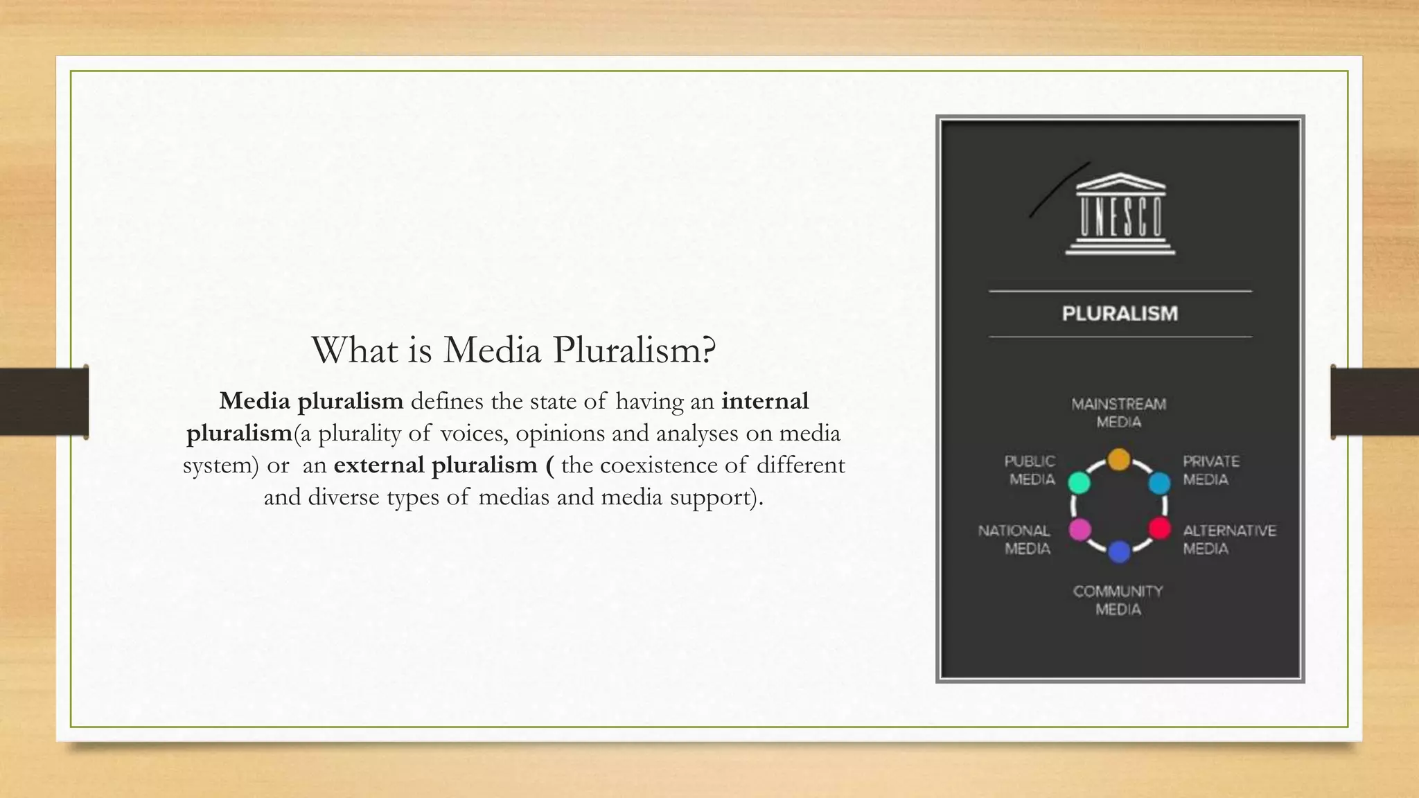 What is Media Pluralism?
Media pluralism defines the state of having an internal
pluralism(a plurality of voices, opinions and analyses on media
system) or an external pluralism ( the coexistence of different
and diverse types of medias and media support).
 