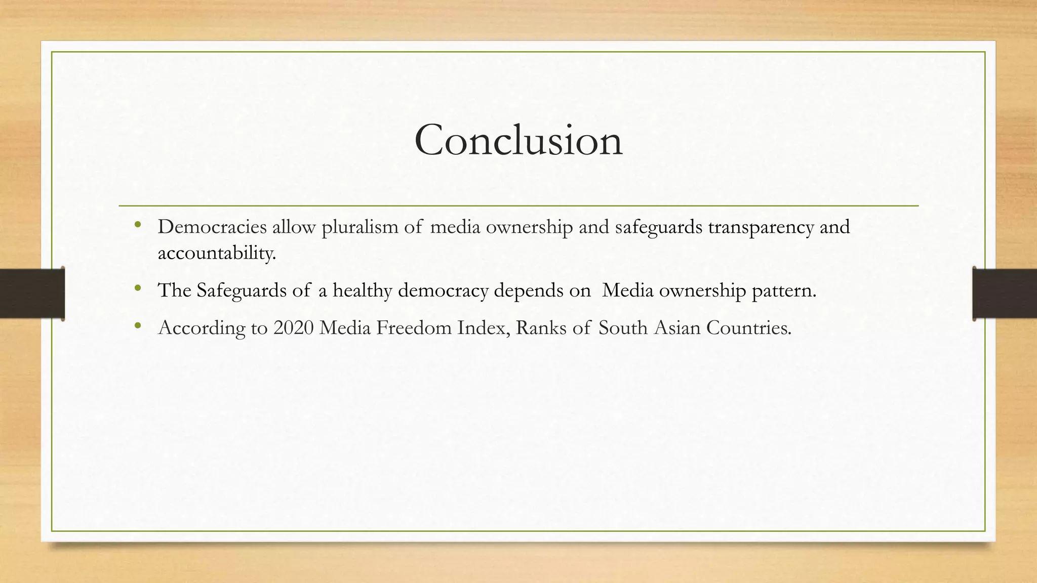 Conclusion
• Democracies allow pluralism of media ownership and safeguards transparency and
accountability.
• The Safeguards of a healthy democracy depends on Media ownership pattern.
• According to 2020 Media Freedom Index, Ranks of South Asian Countries.
 
