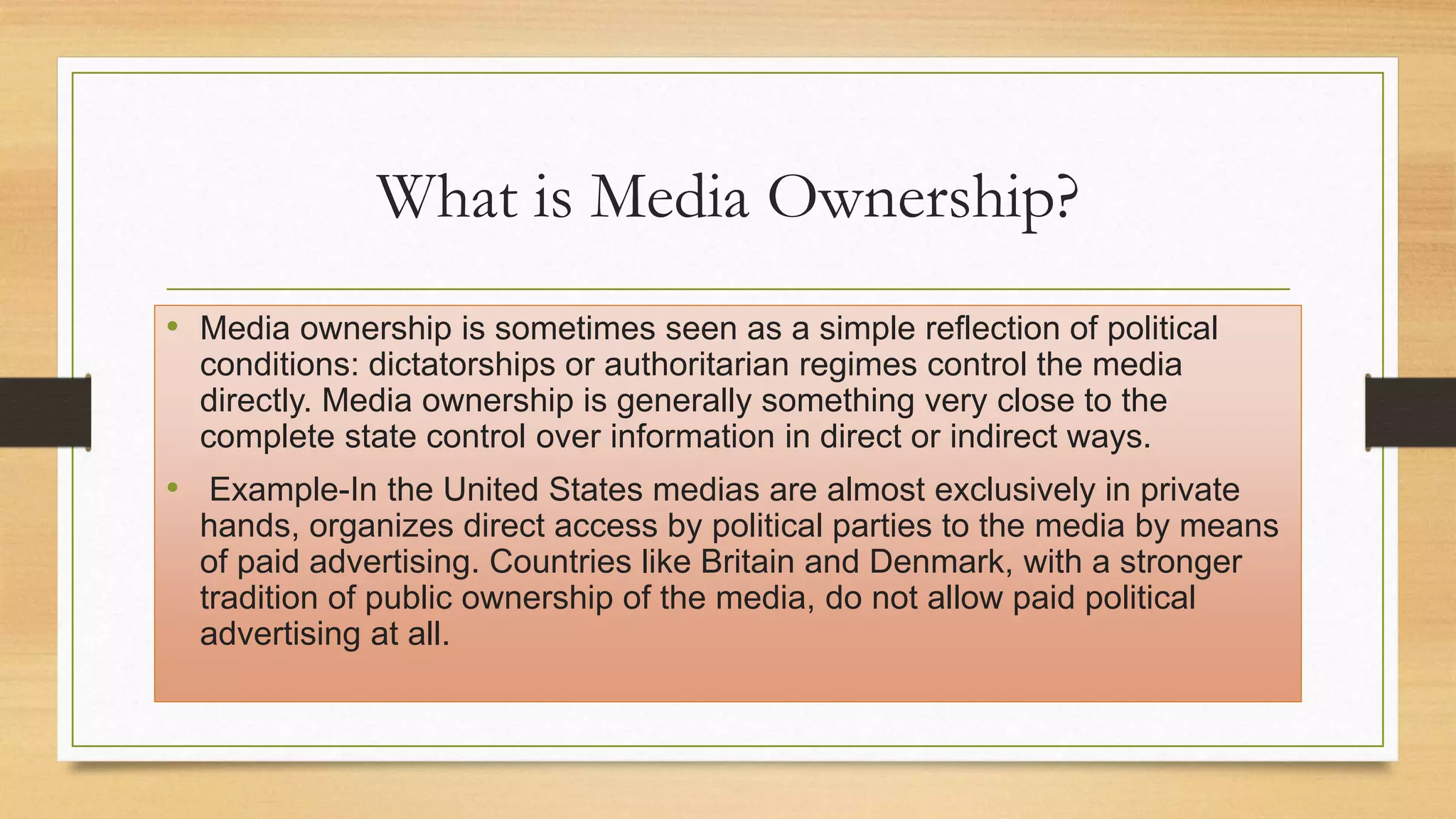 What is Media Ownership?
• Media ownership is sometimes seen as a simple reflection of political
conditions: dictatorships or authoritarian regimes control the media
directly. Media ownership is generally something very close to the
complete state control over information in direct or indirect ways.
• Example-In the United States medias are almost exclusively in private
hands, organizes direct access by political parties to the media by means
of paid advertising. Countries like Britain and Denmark, with a stronger
tradition of public ownership of the media, do not allow paid political
advertising at all.
 