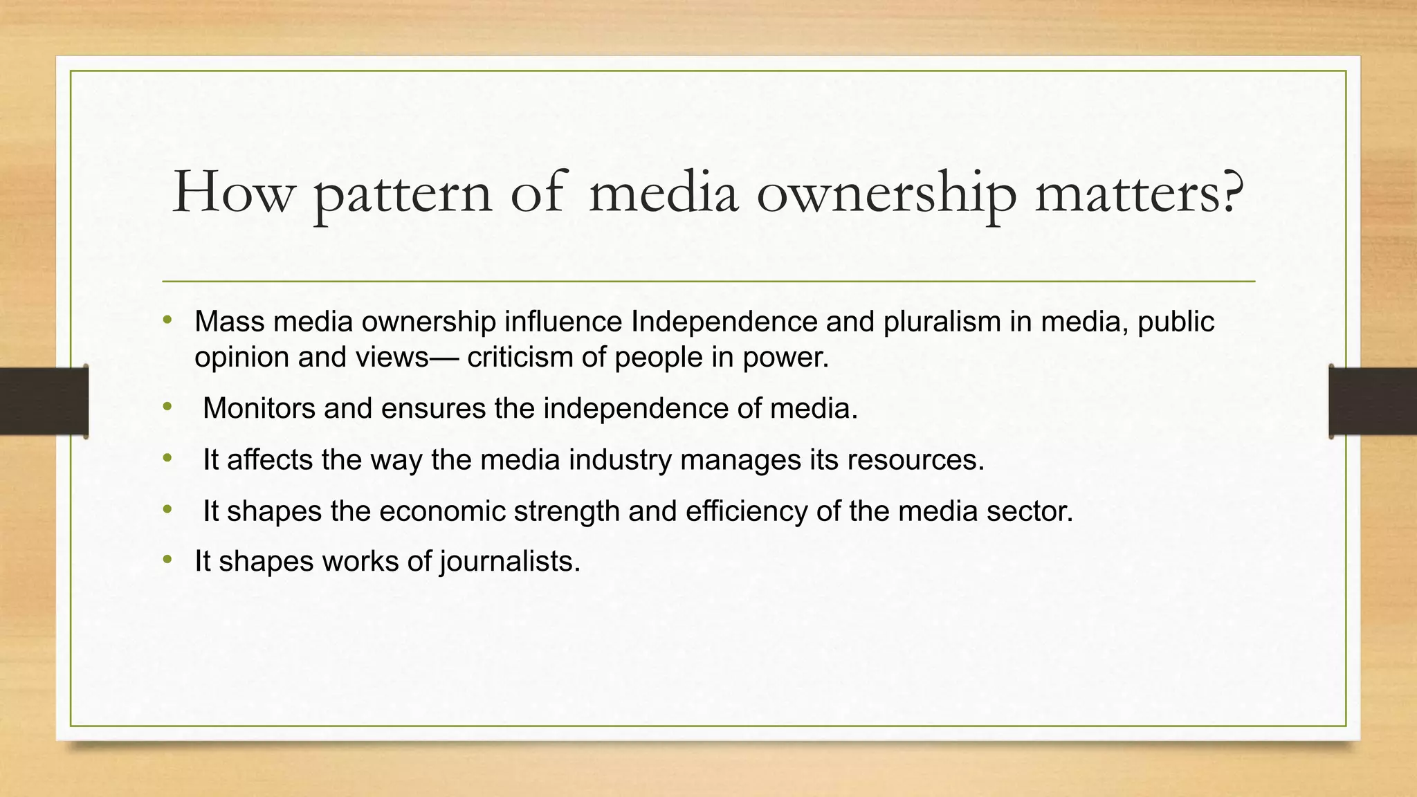 How pattern of media ownership matters?
• Mass media ownership influence Independence and pluralism in media, public
opinion and views— criticism of people in power.
• Monitors and ensures the independence of media.
• It affects the way the media industry manages its resources.
• It shapes the economic strength and efficiency of the media sector.
• It shapes works of journalists.
 
