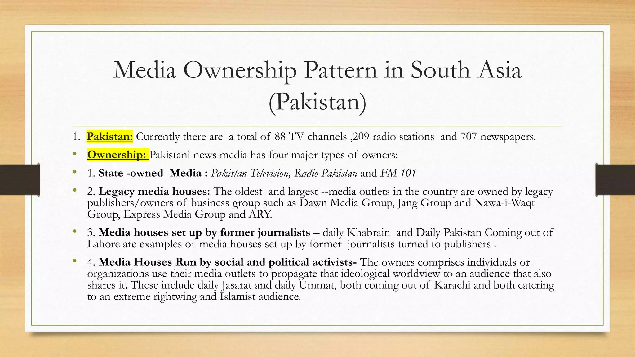 Media Ownership Pattern in South Asia
(Pakistan)
1. Pakistan: Currently there are a total of 88 TV channels ,209 radio stations and 707 newspapers.
• Ownership: Pakistani news media has four major types of owners:
• 1. State -owned Media : Pakistan Television, Radio Pakistan and FM 101
• 2. Legacy media houses: The oldest and largest --media outlets in the country are owned by legacy
publishers/owners of business group such as Dawn Media Group, Jang Group and Nawa-i-Waqt
Group, Express Media Group and ARY.
• 3. Media houses set up by former journalists – daily Khabrain and Daily Pakistan Coming out of
Lahore are examples of media houses set up by former journalists turned to publishers .
• 4. Media Houses Run by social and political activists- The owners comprises individuals or
organizations use their media outlets to propagate that ideological worldview to an audience that also
shares it. These include daily Jasarat and daily Ummat, both coming out of Karachi and both catering
to an extreme rightwing and Islamist audience.
 