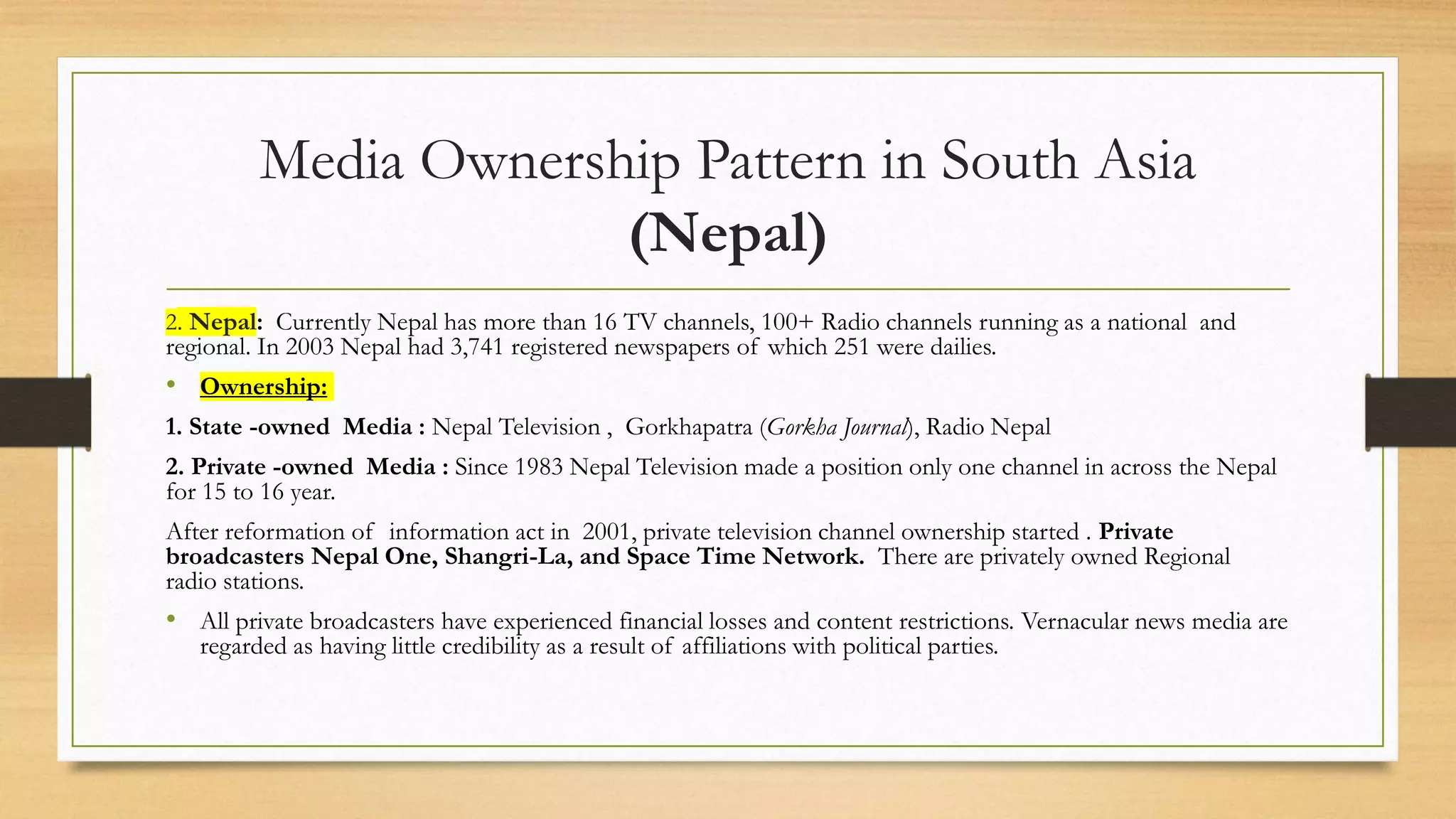 Media Ownership Pattern in South Asia
(Nepal)
2. Nepal: Currently Nepal has more than 16 TV channels, 100+ Radio channels running as a national and
regional. In 2003 Nepal had 3,741 registered newspapers of which 251 were dailies.
• Ownership:
1. State -owned Media : Nepal Television , Gorkhapatra (Gorkha Journal), Radio Nepal
2. Private -owned Media : Since 1983 Nepal Television made a position only one channel in across the Nepal
for 15 to 16 year.
After reformation of information act in 2001, private television channel ownership started . Private
broadcasters Nepal One, Shangri-La, and Space Time Network. There are privately owned Regional
radio stations.
• All private broadcasters have experienced financial losses and content restrictions. Vernacular news media are
regarded as having little credibility as a result of affiliations with political parties.
 