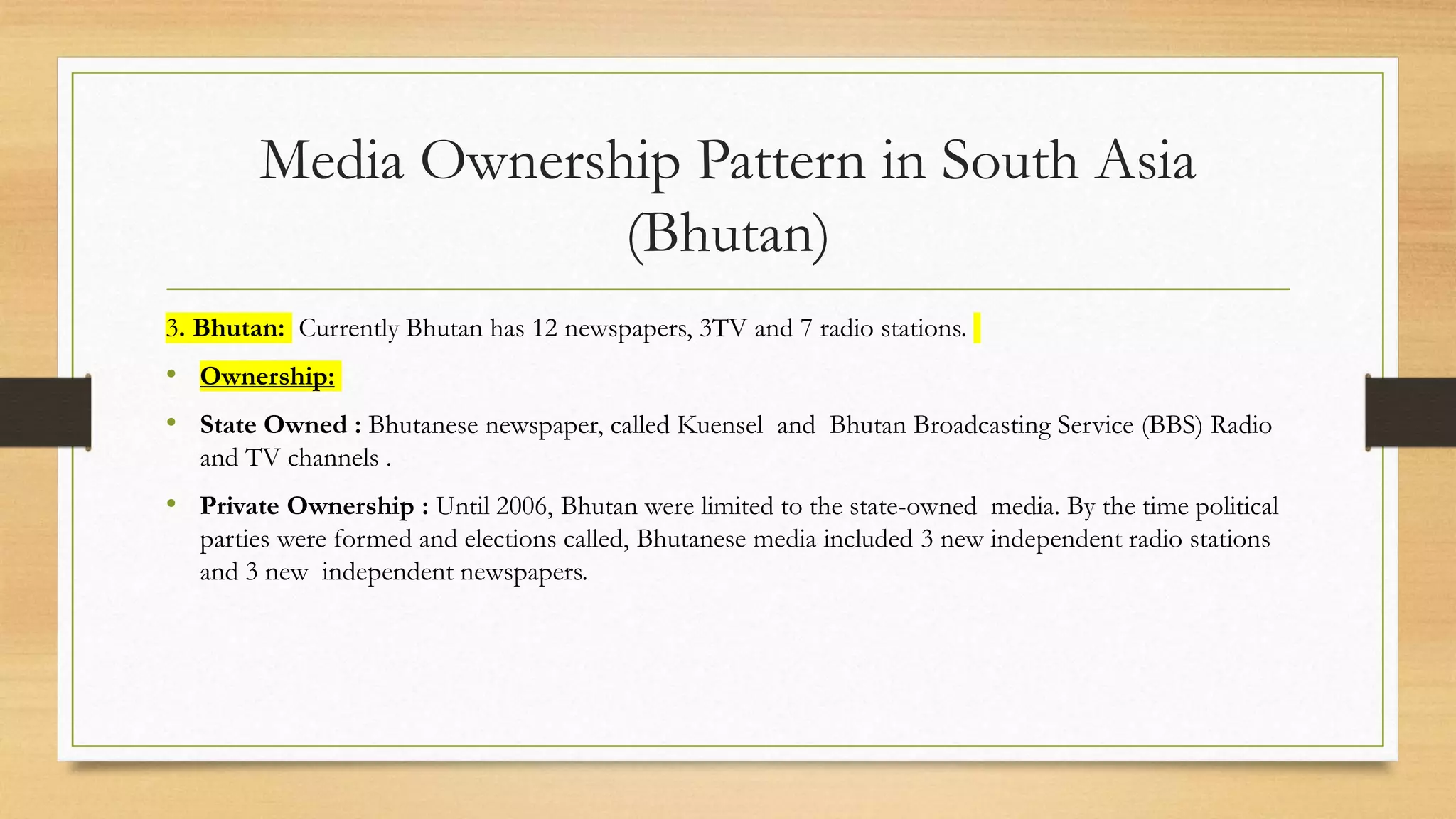 Media Ownership Pattern in South Asia
(Bhutan)
3. Bhutan: Currently Bhutan has 12 newspapers, 3TV and 7 radio stations.
• Ownership:
• State Owned : Bhutanese newspaper, called Kuensel and Bhutan Broadcasting Service (BBS) Radio
and TV channels .
• Private Ownership : Until 2006, Bhutan were limited to the state-owned media. By the time political
parties were formed and elections called, Bhutanese media included 3 new independent radio stations
and 3 new independent newspapers.
 