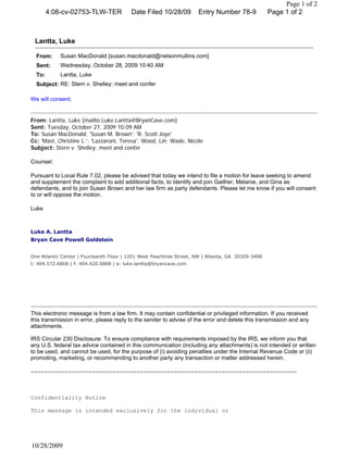 Page 1 of 2
        4:08-cv-02753-TLW-TER            Date Filed 10/28/09         Entry Number 78-9             Page 1 of 2



 Lantta, Luke

  From:     Susan MacDonald [susan.macdonald@nelsonmullins.com]
  Sent:     Wednesday, October 28, 2009 10:40 AM
  To:       Lantta, Luke
  Subject: RE: Stern v. Shelley: meet and confer

We will consent.


From: Lantta, Luke [mailto:Luke.Lantta@BryanCave.com]
Sent: Tuesday, October 27, 2009 10:09 AM
To: Susan MacDonald; 'Susan M. Brown'; 'R. Scott Joye'
Cc: 'Mast, Christine L.'; 'Lazzaroni, Teresa'; Wood, Lin; Wade, Nicole
Subject: Stern v. Shelley: meet and confer

Counsel:

Pursuant to Local Rule 7.02, please be advised that today we intend to file a motion for leave seeking to amend
and supplement the complaint to add additional facts, to identify and join Gaither, Melanie, and Gina as
defendants, and to join Susan Brown and her law firm as party defendants. Please let me know if you will consent
to or will oppose the motion.

Luke



Luke A. Lantta
Bryan Cave Powell Goldstein


One Atlantic Center | Fourteenth Floor | 1201 West Peachtree Street, NW | Atlanta, GA 30309-3488
t: 404.572.6868 | f: 404.420.0868 | e: luke.lantta@bryancave.com




This electronic message is from a law firm. It may contain confidential or privileged information. If you received
this transmission in error, please reply to the sender to advise of the error and delete this transmission and any
attachments.

IRS Circular 230 Disclosure: To ensure compliance with requirements imposed by the IRS, we inform you that
any U.S. federal tax advice contained in this communication (including any attachments) is not intended or written
to be used, and cannot be used, for the purpose of (i) avoiding penalties under the Internal Revenue Code or (ii)
promoting, marketing, or recommending to another party any transaction or matter addressed herein.

==============================================================================



Confidentiality Notice

This message is intended exclusively for the individual or




10/28/2009
 