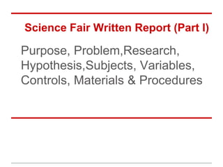 Science Fair Written Report (Part I)

Purpose, Problem,Research,
Hypothesis,Subjects, Variables,
Controls, Materials & Procedures
 