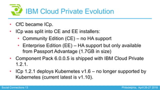 Social Connections 13 Philadelphia, April 26-27 2018
IBM Cloud Private Evolution
• CfC became ICp.
• ICp was split into CE...