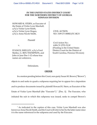 Case 3:09-cv-00082-JTC-RGV      Document 5      Filed 08/31/2009   Page 1 of 30



                IN THE UNITED STATES DISTRICT COURT
               FOR THE NORTHERN DISTRICT OF GEORGIA
                         NEWNAN DIVISION

 HOWARD K. STERN, as Executor of
 the Estate of Vickie Lynn Marshall,
 a/k/a Vickie Lynn Smith,
 a/k/a Vickie Lynn Hogan,                      CIVIL ACTION
 a/k/a Anna Nicole Smith,                      NO. 3:09-CV-00082-JTC-RGV


                  Plaintiff
                                                Civil Action No.:
          v.                                    4:08-CV-2753-TLW
                                               (Pending in the United States
 STANCIL SHELLEY, a/k/a Ford                   District Court for the District of
 Shelley, G. BEN THOMPSON, and                 South Carolina, Florence Division)
 John or Jane Doe 1-12 whose true
 names are unknown,


                  Defendants.

                                     ORDER

      In a motion pending before this Court, non-party Susan M. Brown (“Brown”)

objects to and seeks to quash a subpoena requiring her to appear for a deposition

and to produce documents issued by plaintiff Howard K. Stern, as Executor of the

Estate of Vickie Lynn Marshall (the “Executor”).1 [Doc. 1]. The Executor, who

initiated the suit in which this subpoena was issued, seeks to compel Brown’s



      1
          As indicated in the caption of this case, Vickie Lynn Marshall was also
known as Anna Nicole Smith, and the Court will refer to her by the latter name since
it is the name referenced in the subpoena and used by the Executor.
 