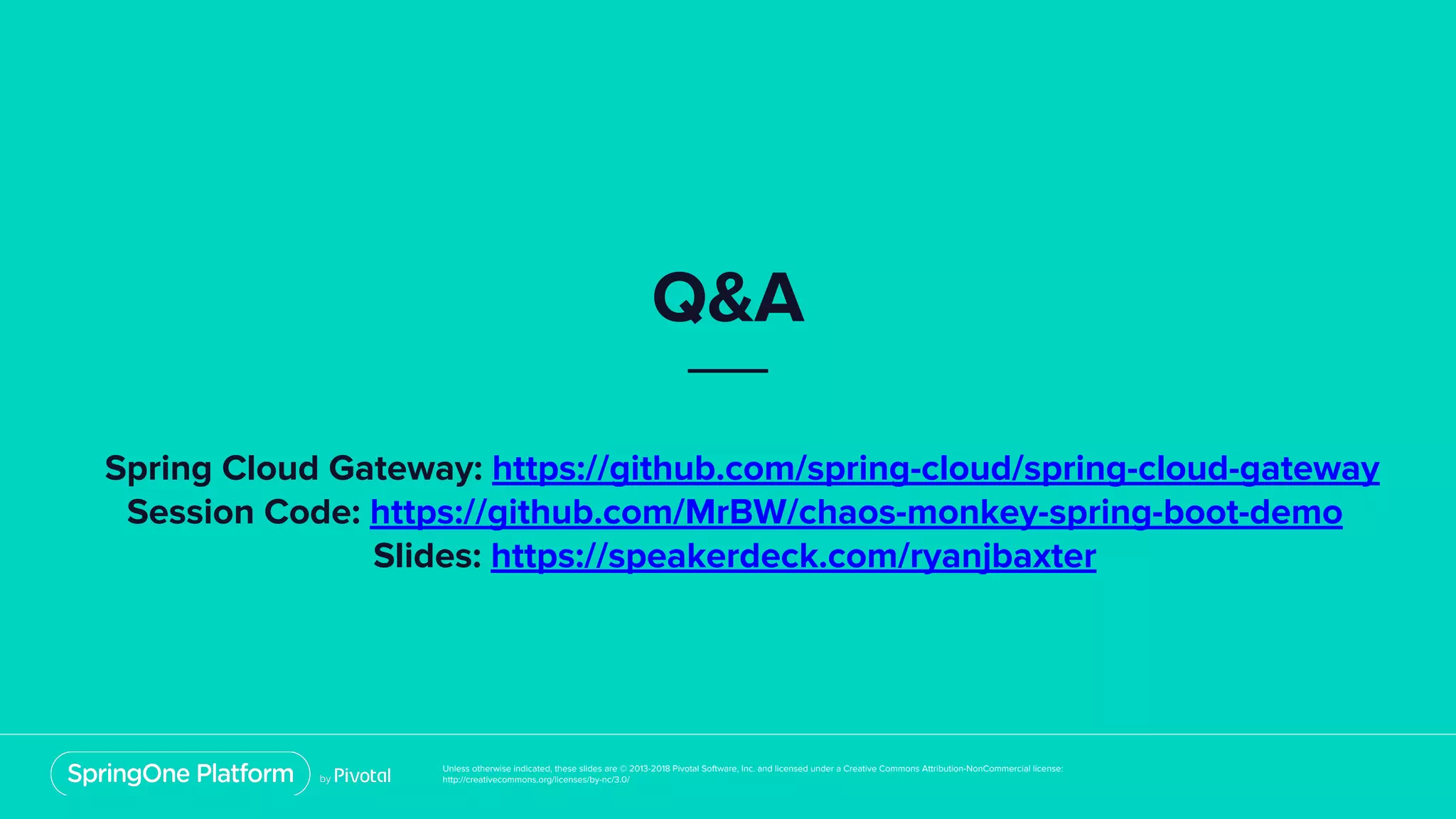 Unless otherwise indicated, these slides are © 2013-2018 Pivotal Software, Inc. and licensed under a Creative Commons Attribution-NonCommercial license:
http://creativecommons.org/licenses/by-nc/3.0/
Q&A
Spring Cloud Gateway: https://github.com/spring-cloud/spring-cloud-gateway
Session Code: https://github.com/MrBW/chaos-monkey-spring-boot-demo
Slides: https://speakerdeck.com/ryanjbaxter
 