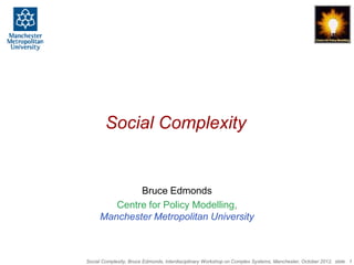 Social Complexity


             Bruce Edmonds
        Centre for Policy Modelling,
     Manchester Metropolitan University



Social Complexity, Bruce Edmonds, Interdisciplinary Workshop on Complex Systems, Manchester, October 2012, slide 1
 