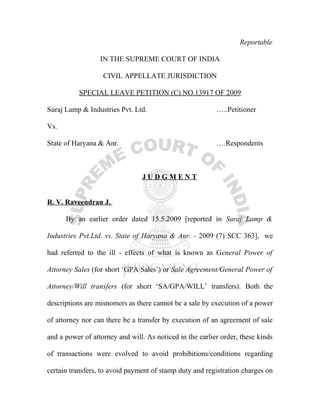Reportable

                  IN THE SUPREME COURT OF INDIA

                   CIVIL APPELLATE JURISDICTION

           SPECIAL LEAVE PETITION (C) NO.13917 OF 2009

Suraj Lamp & Industries Pvt. Ltd.                         …..Petitioner

Vs.

State of Haryana & Anr.                                   ….Respondents



                                JUDGMENT


R. V. Raveendran J.

      By an earlier order dated 15.5.2009 [reported in Suraj Lamp &

Industries Pvt.Ltd. vs. State of Haryana & Anr. - 2009 (7) SCC 363], we

had referred to the ill - effects of what is known as General Power of

Attorney Sales (for short ‘GPA Sales’) or Sale Agreement/General Power of

Attorney/Will transfers (for short ‘SA/GPA/WILL’ transfers). Both the

descriptions are misnomers as there cannot be a sale by execution of a power

of attorney nor can there be a transfer by execution of an agreement of sale

and a power of attorney and will. As noticed in the earlier order, these kinds

of transactions were evolved to avoid prohibitions/conditions regarding

certain transfers, to avoid payment of stamp duty and registration charges on
 