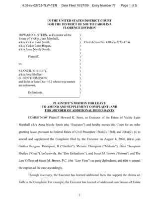 4:08-cv-02753-TLW-TER           Date Filed 10/27/09      Entry Number 77        Page 1 of 5



                       IN THE UNITED STATES DISTRICT COURT
                       FOR THE DISTRICT OF SOUTH CAROLINA
                                FLORENCE DIVISION

HOWARD K. STERN, as Executor of the             )
Estate of Vickie Lynn Marshall,                 )
a/k/a Vickie Lynn Smith,                        )   Civil Action No. 4:08-cv-2753-TLW
a/k/a Vickie Lynn Hogan,                        )
a/k/a Anna Nicole Smith,                        )
                                                )
       Plaintiff,                               )
                                                )
vs.                                             )
                                                )
STANCIL SHELLEY,                                )
a/k/a Ford Shelley,                             )
G. BEN THOMPSON,                                )
and John or Jane Doe 1-12 whose true names      )
are unknown,                                    )
                                                )
       Defendants.                              )
                                                /

                          PLAINTIFF’S MOTION FOR LEAVE
                    TO AMEND AND SUPPLEMENT COMPLAINT; AND
                     FOR JOINDER OF ADDITIONAL DEFENDANTS

       COMES NOW Plaintiff Howard K. Stern, as Executor of the Estate of Vickie Lynn

Marshall a/k/a Anna Nicole Smith (the “Executor”) and hereby moves this Court for an order

granting leave, pursuant to Federal Rules of Civil Procedure 15(a)(2), 15(d), and 20(a)(2), (i) to

amend and supplement the Complaint filed by the Executor on August 4, 2008, (ii) to join

Gaither Bengene Thompson, II (“Gaither”), Melanie Thompson (“Melanie”), Gina Thompson

Shelley (“Gina”) (collectively, the “Doe Defendants”), and Susan M. Brown (“Brown”) and The

Law Offices of Susan M. Brown, P.C. (the “Law Firm”) as party defendants; and (iii) to amend

the caption of the case accordingly.

       Through discovery, the Executor has learned additional facts that support the claims set

forth in the Complaint. For example, the Executor has learned of additional conversions of Estate



                                                1
 