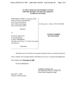 4:08-cv-02753-TLW -TER        Date Filed 12/07/09      Entry Number 92        Page 1 of 2



                  IN THE UNITED STATES DISTRICT COURT
                  FOR THE DISTRICT OF SOUTH CAROLINA
                           FLORENCE DIVISION


HOWARD K. STERN, as Executor of the       )
Estate of Vickie Lynn Marshall,           )
a/k/a Vickie Lynn Smith,                  )
a/k/a Vickie Lynn Hogan,                  ) Civil Case No.: 4:08-cv-2753-TLW-TER
a/k/a Anna Nicole Smith,                  )
                                          )
               Plaintiff,                 )
                                          )
vs.                                       )
                                          )              CONSENT ORDER
STANCIL SHELLEY,                          )               OF EXTENSION
a/k/a Ford Shelley,                       )
G. BEN THOMPSON,                          )
and John or Jane Doe 1-12 whose true names)
are unknown,                              )
                                          )
               Defendants.                )
____________________________________)


       The parties move for and the Court grants the parties leave to extend the period of

time to address the Contempt Motion and Motion for Leave to Amend and Supplement

the Complaint until December 8, 2009.

       IT IS SO ORDERED.


                                            s/Thomas E. Rogers, III
                                            The Honorable Thomas E. Rogers, III
                                            United States Magistrate Judge
December 7, 2009
Florence, South Carolina
 