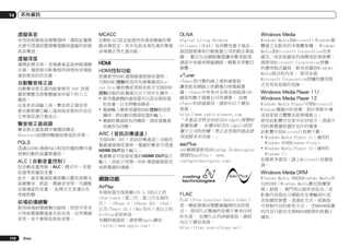 14

其他資訊

虛擬高音

MCACC

DLNA

Windows Media

未用到前側高音揚聲器時，選取此種模
式便可透過前置揚聲器聽到虛擬的前側
高音聲道。

自動MCACC設定能提供快速卻精確的環
繞音頻設定，其中包括各項先進的專業
音場補正等化器功能。

Digital Living Network
Alliance（DLNA）為消費性電子商品、
資訊服務業和行動裝置公司的跨企業組
織。 數位生活網路聯盟讓消費者能透
過家中有線或無線網路，輕鬆共享數位
媒體。

Windows Media為Microsoft Windows媒
體建立及散布的多媒體架構。 Windows
Media是Microsoft Corporation在美
國及／或其他國家的商標或註冊商標。
請使用Microsoft Corporation授權
的應用程式編寫、散布或播放Windows
Media格式的內容。 使用未經
Microsoft Corporation授權的應用程
式容易有故障的危險。

虛擬深度
選擇此模式後，音場會垂直延伸超過顯
示器，導致與3D影像相同深度的音場能
達到更佳的存在感。

自動聲音修正器
自動聲音修正器功能會使用 DSP 技術
還原聲壓及修整壓縮後所留下的人工
雜訊。
在某些音訊輸入後，聲音修正器音效
會自動根據已輸入達到高音質的內容位
元率資訊進行最佳化。

聲音修正器曲調
聲音修正器曲調可補償因傳送
Bluetooth訊號時壓縮而降低的音質。

PQLS
透過以HDMI連接PQLS相容的播放機可達
到無抖動的高畫質播放。

ALC（自動音量控制）
在自動音量控制（ALC）模式中，本接
收器等放播放音量。
此外，當音量過低導致難以聽見低頻及
高頻聲音、對話、環繞音效等，可調整
至最適當的音量。 此模式尤其適合在
夜晚聆聽。

前場前環繞聲
使用前場前環繞聲功能時，您即可享受
只用前置揚聲器產生的完美、自然環繞
音效，而不會降低原始音質。

116

Zhtw

HDMI
HDMI控制功能
設備使用HDMI連接線連接接收器時，
可與HDMI控制相容的先鋒電視或Bluray Disc播放機或者與其他可支援HDMI
控制功能的設備進行以下同步化操作。
!	使用電視機的遙控器可以設定接收器
的音量，以及將聲音靜音。
!	電視輸入變更或播放HDMI控制相容設
備時，將自動切換接收器的輸入。
!	電視的電源設為待機時，接收器電源
也會設為待機。

ARC（音訊回傳通道）
支援HDMI ARC（音訊回傳通道）功能的
電視連接接收器時，電視的聲音可透過
HDMI OUT端子輸入。
電視聲音可從接收器的HDMI OUT端子
輸入，因此只用單一HDMI連接線就能完
成與電視的連線。

vTuner
vTuner是付費的線上資料庫服務，
讓您能在網路上收聽電台與電視廣
播。vTuner中有來自全球各地超過100
國家的數千個電台可供選擇。 如需
vTuner的詳細資訊，請前往以下網站
查詢：
http://www.radio-pioneer.com
「本產品受特定NEMS及BridgeCo智慧財
產權保護。 未獲NEMS及BridgeCo或授
權子公司的授權，禁止在其他的產品使
用或散布本技術。」

aacPlus
AAC解碼器使用由Coding Technologies
開發的aacPlus。 (www.
codingtechnologies.com)

Windows Media Player 11/
Windows Media Player 12
Windows Media Player可將Microsoft
Windows電腦中的音樂、相片與影片傳
送到家庭立體聲系統與電視上。
使用此軟體可在家中任何地方，透過不
同的裝置播放儲存在PC的檔案。
此軟體可從Microsoft官網下載。
!	Windows Media Player 11（適用於
Windows XP或Windows Vista）
!	Windows Media Player 12（適用於
Windows 7）
如需更多資訊，請上Microsoft官網查
詢。

Windows Media DRM

網路功能
AirPlay
本接收器支援搭載iOS 4.2或以上的
iPod touch（第二代、第三代及第四
代）、iPhone 4、iPhone 3GS、iPad，
以及iTunes 10.1（Mac及PC）或以上的
AirPlay音訊串流。
有關詳細資訊，請參閱Apple網站
（http://www.apple.com）。

FLAC
FLAC（Free Lossless Audio Codec）
是一種能無損音頻壓縮編碼的音訊格
式。 採用FLAC壓縮的音頻不會有任何
的失真。 如需FLAC的詳細資訊，請前
往以下網站查詢：
http://flac.sourceforge.net/

Windows Media DRM為Windows Media平
台的DRM（Windows Media數位版權管
理）服務。 專門用以提供音訊及／或
影像內容經由IP網路安全傳輸到PC或
其他播放裝置。透過此方式，經銷商
可控制內容的使用方式。 受WMDRM保護
的內容只能在支援WMDRM服務的設備上
播放。

 