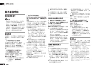 05

基本播放功能

基本播放功能
關於遙控器操作
重要
!	設定接收器操作模式的程序與包含SCLX85及SC-LX75在內的遙控器不同。
若為SC-LX85的遙控器，請將遙控器選
擇開關設為RECEIVER。 若為SC-LX75
的遙控器，請按下
按鍵。 當說
明中指示「將遙控器設為接收器操作
模式」時，請使用上述個別程序。

播放來源
在此提供一些利用您的家庭劇院系統在
播放來源（如DVD碟片）時的基本操作
方式。
1	 打開您的系統設備及接收器。
先打開播放設備（例如DVD 播放器）、
您的電視機及重低音（如果您有），再
來是接收器（按下u RECEIVER）。
確定電視機的視訊輸入設定為本接收
器。
2	 將遙控器設為接收器操作模式。
3	 選取想要播放的輸入功能。
此時可使用遙控器上的輸入功能按
鍵INPUT SELECT，或前面板上的
INPUT SELECTOR旋鈕。
!	若是您需要手動切換輸入訊號的類
型，那麼請按下 SIGNAL SEL
（第46頁）。
38

Zhtw

4	 按AUTO/ALC/DIRECT
(AUTO SURR/ALC/STREAM DIRECT)選
擇「AUTO SURROUND」並開始播放信
號源。
若您正在播放Dolby Digital或DTS環繞
音效來源，那麼您應可聽到環繞音效。
若您是正在播放立體聲來源，那麼您只
能在預設的聆聽模式下聽到來自左／右
前置揚聲器的音效。
!	您可能需要檢查DVD播放器或數位
衛星接收器上的數位音訊輸出設定
值。 以確定是否設定為輸出Dolby
Digital、DTS及88.2 kHz/96 kHz
PCM（雙聲道）音訊；若有MPEG音訊
選項，請設定此選項將MPEG音訊轉換
成PCM。
!	另請參閱 第44頁 上聆聽您的系統
乙節有關各種聆聽來源方式的資訊。
無論多聲道播放能否正常執行，都可
在前面板上進行檢查。 詳情請參閱
第113頁 上有不同輸入訊號格式的Auto
Surround（自動環繞）、ALC和Stream
Direct（直流） 乙節。
若使用後環繞揚聲器，播放Dolby
Digital 5.1聲道訊號時會顯示
2DIGITAL，而播放DTS 5.1聲道訊號
時會顯示DTS。
若畫面及輸入訊號與聆聽模式不一致
時，請檢查接線和設定。

5	 使用MASTER VOLUME +/–調整音
量。
轉低您電視機的音量，如此才能讓所
有音效能直接來自連接本接收器的揚
聲器。

播放有HDMI連接的來源
1	 將遙控器設為接收器操作模式。
2	 使用INPUT SELECT選擇連接接收器
HDMI輸入端子的輸入功能。
您也可以使用前面板上的
INPUT SELECTOR旋鈕或連續按下遙控
器上的HDMI來執行相同操作。
!	若是您經由您電視機聽到聲音輸出的
話（聲音不會從本機中輸出），請將
第56頁 上設定音訊選項中的HDMI參
數設定成THROUGH。
!	若您的電視機未顯示視訊訊號，請試
著調整設備或顯示器的解析度設定。
請注意，某些設備（如電玩遊樂器）
的解析度無法轉換。 在這個情況
中，請使用類比視訊連接。

選擇多聲道類比輸入
限SC-LX85
若是您有連接解碼器或上述的DVD播放
器，那麼您必須要選取類比多聲道輸入
才能進行環繞音效的播放。
!	當中置或環繞揚聲器進行雙向放大
時，即使選擇MULTI CH IN也不會發
出聲音。 （檢查 第15頁 上決定揚聲
器的應用及 第19頁 上雙向放大揚聲
器。）
!	在選取經由多聲道輸入播放時，則只
能設定音量及聲道位準。

!	使用MULTI CH IN輸入後，便可同步
播放圖片。 詳情請參閱 第95頁 上多
聲道輸入設定。
1	 確定已將播放來源設定為正確的輸出
設定值。
例如：需將DVD播放器設定為輸出多聲
道類比音訊。
2	 將遙控器設為接收器操作模式，
然後使用INPUT SELECT c/d選擇
MULTI CH IN。
您也可以使用前面板上的
INPUT SELECTOR旋鈕。
!	視所使用的DVD播放器而定，重低
音聲道的類比輸出位準可能會很
低。 在這種情況中，其他設定中的
多聲道輸入設定可以增加10 dB的重
低音輸出位準。 詳情請參閱 第95頁
上多聲道輸入設定。

播放iPod
此接收器有一組iPod iPhone iPad USB
端子，它能讓您使用本接收器的控制功
能來控制您iPod聲音內容的播放。
!	此接收器相容於iPod nano（iPod nano
1G/2G/6G僅限音訊）、第五代iPod
（僅限音訊）、iPod classic、iPod
touch、iPhone、iPhone 3G、iPhone
3GS、iPhone 4及iPad的音訊及視訊。
然而，某些機型可能限制使用部分功
能。 接收器與iPod shuffle不相容。
!	本接收器已開發並測試過iPod/
iPhone/iPad的軟體版本，如先鋒網
站所示（http://pioneer.jp/homeav/
support/ios/ao/）。

 