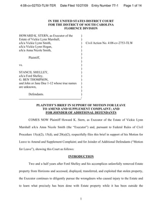 4:08-cv-02753-TLW-TER          Date Filed 10/27/09      Entry Number 77-1         Page 1 of 14



                       IN THE UNITED STATES DISTRICT COURT
                       FOR THE DISTRICT OF SOUTH CAROLINA
                                FLORENCE DIVISION

HOWARD K. STERN, as Executor of the              )
Estate of Vickie Lynn Marshall,                  )
a/k/a Vickie Lynn Smith,                         )   Civil Action No. 4:08-cv-2753-TLW
a/k/a Vickie Lynn Hogan,                         )
a/k/a Anna Nicole Smith,                         )
                                                 )
       Plaintiff,                                )
                                                 )
vs.                                              )
                                                 )
STANCIL SHELLEY,                                 )
a/k/a Ford Shelley,                              )
G. BEN THOMPSON,                                 )
and John or Jane Doe 1-12 whose true names       )
are unknown,                                     )
                                                 )
       Defendants.                               )
                                                 /

             PLAINTIFF’S BRIEF IN SUPPORT OF MOTION FOR LEAVE
                TO AMEND AND SUPPLEMENT COMPLAINT; AND
                  FOR JOINDER OF ADDITIONAL DEFENDANTS

       COMES NOW Plaintiff Howard K. Stern, as Executor of the Estate of Vickie Lynn

Marshall a/k/a Anna Nicole Smith (the “Executor”) and, pursuant to Federal Rules of Civil

Procedure 15(a)(2), 15(d), and 20(a)(2), respectfully files this brief in support of his Motion for

Leave to Amend and Supplement Complaint; and for Joinder of Additional Defendants (“Motion

for Leave”), showing this Court as follows:

                                       INTRODUCTION

       Two and a half years after Ford Shelley and his accomplices unlawfully removed Estate

property from Horizons and accessed, displayed, transferred, and exploited that stolen property,

the Executor continues to diligently pursue the wrongdoers who caused injury to the Estate and

to learn what precisely has been done with Estate property while it has been outside the



                                                1
 