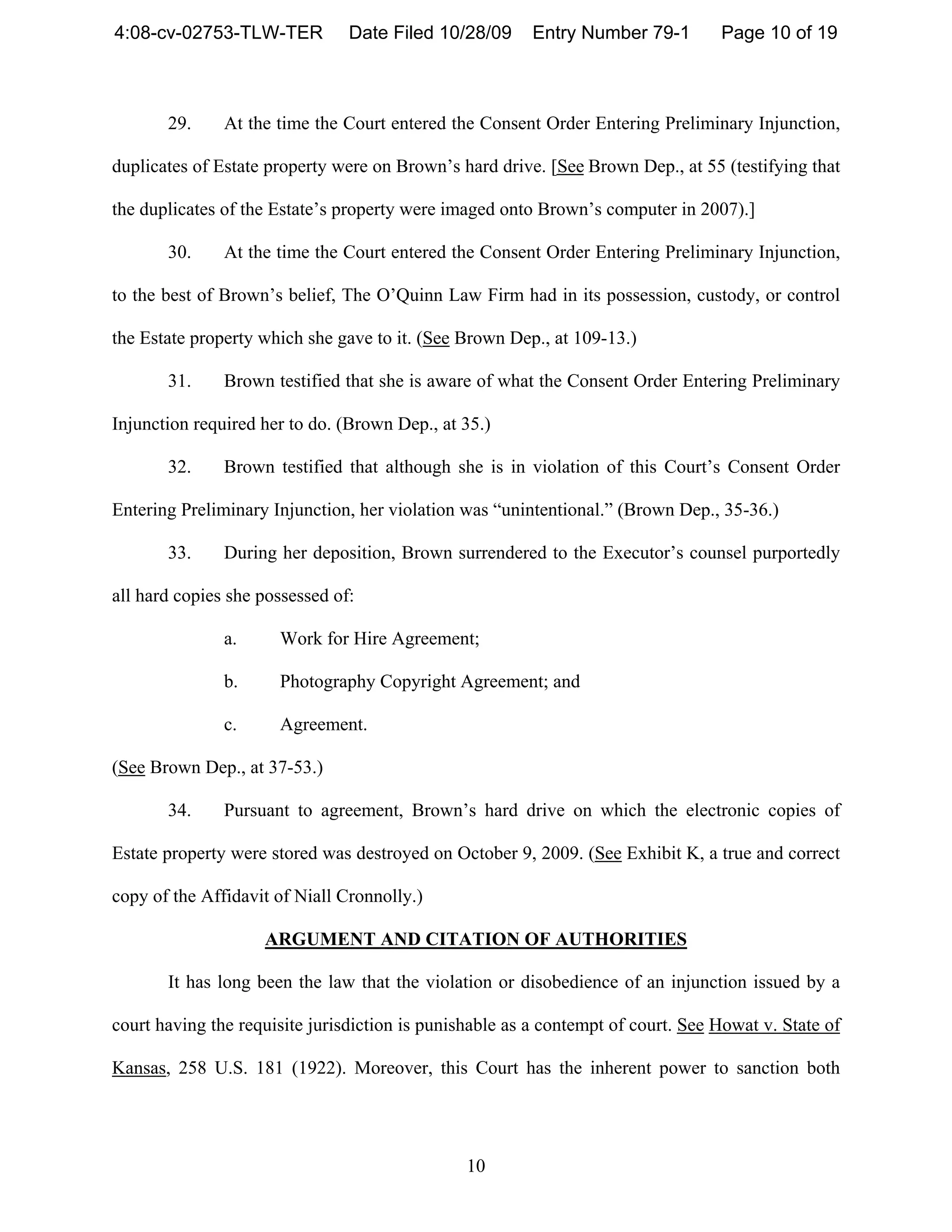 4:08-cv-02753-TLW-TER           Date Filed 10/28/09      Entry Number 79-1        Page 10 of 19



       29.     At the time the Court entered the Consent Order Entering Preliminary Injunction,

duplicates of Estate property were on Brown’s hard drive. [See Brown Dep., at 55 (testifying that

the duplicates of the Estate’s property were imaged onto Brown’s computer in 2007).]

       30.     At the time the Court entered the Consent Order Entering Preliminary Injunction,

to the best of Brown’s belief, The O’Quinn Law Firm had in its possession, custody, or control

the Estate property which she gave to it. (See Brown Dep., at 109-13.)

       31.     Brown testified that she is aware of what the Consent Order Entering Preliminary

Injunction required her to do. (Brown Dep., at 35.)

       32.     Brown testified that although she is in violation of this Court’s Consent Order

Entering Preliminary Injunction, her violation was “unintentional.” (Brown Dep., 35-36.)

       33.     During her deposition, Brown surrendered to the Executor’s counsel purportedly

all hard copies she possessed of:

               a.     Work for Hire Agreement;

               b.     Photography Copyright Agreement; and

               c.     Agreement.

(See Brown Dep., at 37-53.)

       34.     Pursuant to agreement, Brown’s hard drive on which the electronic copies of

Estate property were stored was destroyed on October 9, 2009. (See Exhibit K, a true and correct

copy of the Affidavit of Niall Cronnolly.)

                    ARGUMENT AND CITATION OF AUTHORITIES

       It has long been the law that the violation or disobedience of an injunction issued by a

court having the requisite jurisdiction is punishable as a contempt of court. See Howat v. State of

Kansas, 258 U.S. 181 (1922). Moreover, this Court has the inherent power to sanction both




                                                10
 