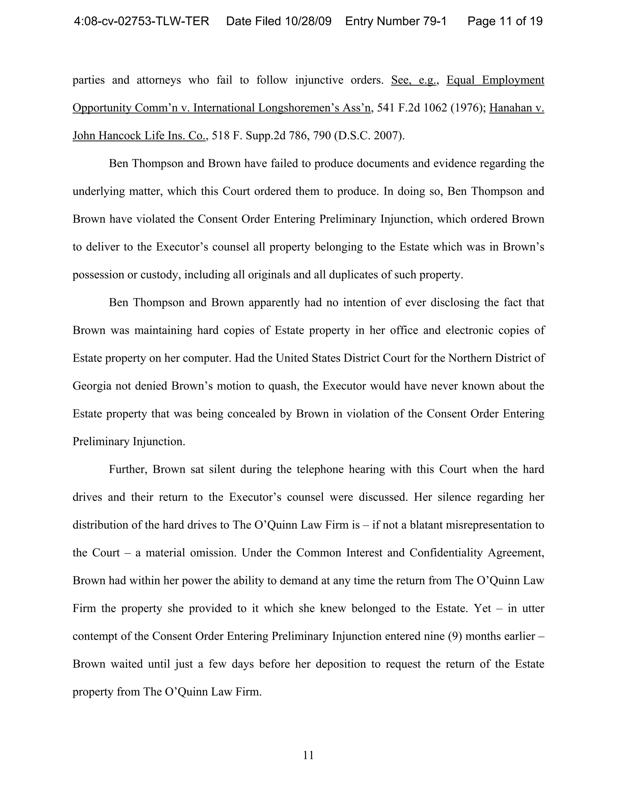 4:08-cv-02753-TLW-TER           Date Filed 10/28/09      Entry Number 79-1            Page 11 of 19



parties and attorneys who fail to follow injunctive orders. See, e.g., Equal Employment

Opportunity Comm’n v. International Longshoremen’s Ass’n, 541 F.2d 1062 (1976); Hanahan v.

John Hancock Life Ins. Co., 518 F. Supp.2d 786, 790 (D.S.C. 2007).

       Ben Thompson and Brown have failed to produce documents and evidence regarding the

underlying matter, which this Court ordered them to produce. In doing so, Ben Thompson and

Brown have violated the Consent Order Entering Preliminary Injunction, which ordered Brown

to deliver to the Executor’s counsel all property belonging to the Estate which was in Brown’s

possession or custody, including all originals and all duplicates of such property.

       Ben Thompson and Brown apparently had no intention of ever disclosing the fact that

Brown was maintaining hard copies of Estate property in her office and electronic copies of

Estate property on her computer. Had the United States District Court for the Northern District of

Georgia not denied Brown’s motion to quash, the Executor would have never known about the

Estate property that was being concealed by Brown in violation of the Consent Order Entering

Preliminary Injunction.

       Further, Brown sat silent during the telephone hearing with this Court when the hard

drives and their return to the Executor’s counsel were discussed. Her silence regarding her

distribution of the hard drives to The O’Quinn Law Firm is – if not a blatant misrepresentation to

the Court – a material omission. Under the Common Interest and Confidentiality Agreement,

Brown had within her power the ability to demand at any time the return from The O’Quinn Law

Firm the property she provided to it which she knew belonged to the Estate. Yet – in utter

contempt of the Consent Order Entering Preliminary Injunction entered nine (9) months earlier –

Brown waited until just a few days before her deposition to request the return of the Estate

property from The O’Quinn Law Firm.




                                                11
 