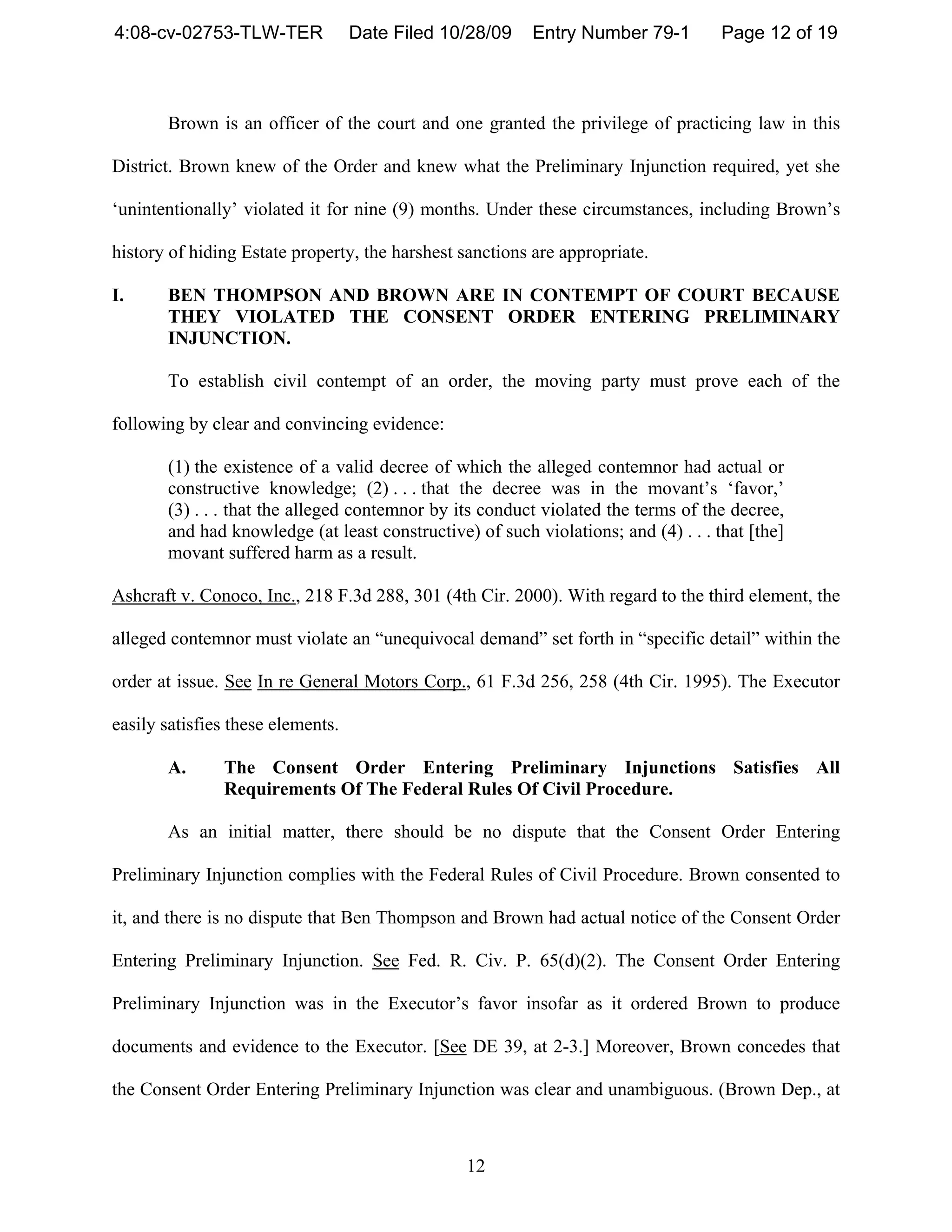 4:08-cv-02753-TLW-TER              Date Filed 10/28/09   Entry Number 79-1          Page 12 of 19



       Brown is an officer of the court and one granted the privilege of practicing law in this

District. Brown knew of the Order and knew what the Preliminary Injunction required, yet she

‘unintentionally’ violated it for nine (9) months. Under these circumstances, including Brown’s

history of hiding Estate property, the harshest sanctions are appropriate.

I.     BEN THOMPSON AND BROWN ARE IN CONTEMPT OF COURT BECAUSE
       THEY VIOLATED THE CONSENT ORDER ENTERING PRELIMINARY
       INJUNCTION.

       To establish civil contempt of an order, the moving party must prove each of the

following by clear and convincing evidence:

       (1) the existence of a valid decree of which the alleged contemnor had actual or
       constructive knowledge; (2) . . . that the decree was in the movant’s ‘favor,’
       (3) . . . that the alleged contemnor by its conduct violated the terms of the decree,
       and had knowledge (at least constructive) of such violations; and (4) . . . that [the]
       movant suffered harm as a result.

Ashcraft v. Conoco, Inc., 218 F.3d 288, 301 (4th Cir. 2000). With regard to the third element, the

alleged contemnor must violate an “unequivocal demand” set forth in “specific detail” within the

order at issue. See In re General Motors Corp., 61 F.3d 256, 258 (4th Cir. 1995). The Executor

easily satisfies these elements.

       A.      The Consent Order Entering Preliminary Injunctions Satisfies All
               Requirements Of The Federal Rules Of Civil Procedure.

       As an initial matter, there should be no dispute that the Consent Order Entering

Preliminary Injunction complies with the Federal Rules of Civil Procedure. Brown consented to

it, and there is no dispute that Ben Thompson and Brown had actual notice of the Consent Order

Entering Preliminary Injunction. See Fed. R. Civ. P. 65(d)(2). The Consent Order Entering

Preliminary Injunction was in the Executor’s favor insofar as it ordered Brown to produce

documents and evidence to the Executor. [See DE 39, at 2-3.] Moreover, Brown concedes that

the Consent Order Entering Preliminary Injunction was clear and unambiguous. (Brown Dep., at



                                                12
 