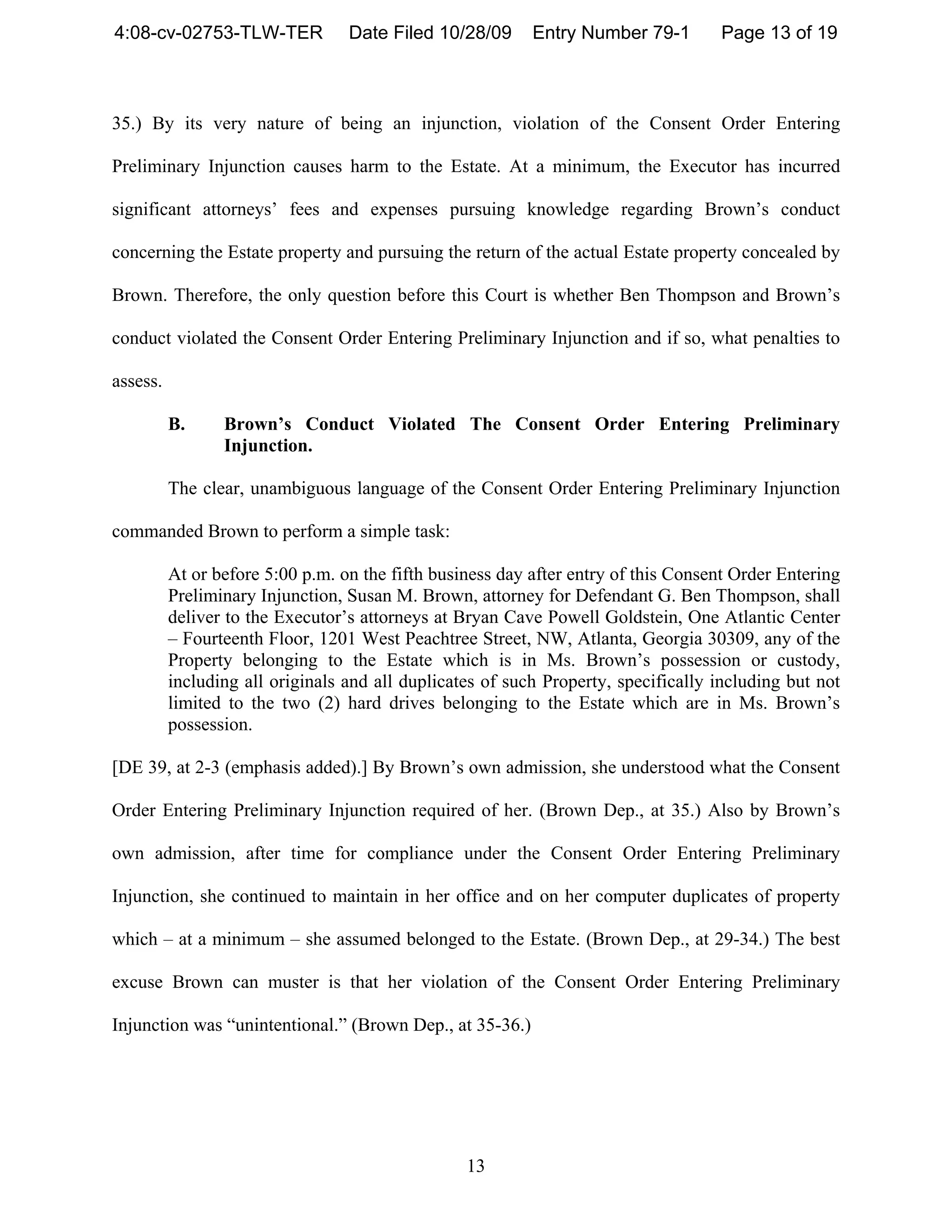 4:08-cv-02753-TLW-TER             Date Filed 10/28/09      Entry Number 79-1        Page 13 of 19



35.) By its very nature of being an injunction, violation of the Consent Order Entering

Preliminary Injunction causes harm to the Estate. At a minimum, the Executor has incurred

significant attorneys’ fees and expenses pursuing knowledge regarding Brown’s conduct

concerning the Estate property and pursuing the return of the actual Estate property concealed by

Brown. Therefore, the only question before this Court is whether Ben Thompson and Brown’s

conduct violated the Consent Order Entering Preliminary Injunction and if so, what penalties to

assess.

          B.     Brown’s Conduct Violated The Consent Order Entering Preliminary
                 Injunction.

          The clear, unambiguous language of the Consent Order Entering Preliminary Injunction

commanded Brown to perform a simple task:

          At or before 5:00 p.m. on the fifth business day after entry of this Consent Order Entering
          Preliminary Injunction, Susan M. Brown, attorney for Defendant G. Ben Thompson, shall
          deliver to the Executor’s attorneys at Bryan Cave Powell Goldstein, One Atlantic Center
          – Fourteenth Floor, 1201 West Peachtree Street, NW, Atlanta, Georgia 30309, any of the
          Property belonging to the Estate which is in Ms. Brown’s possession or custody,
          including all originals and all duplicates of such Property, specifically including but not
          limited to the two (2) hard drives belonging to the Estate which are in Ms. Brown’s
          possession.

[DE 39, at 2-3 (emphasis added).] By Brown’s own admission, she understood what the Consent

Order Entering Preliminary Injunction required of her. (Brown Dep., at 35.) Also by Brown’s

own admission, after time for compliance under the Consent Order Entering Preliminary

Injunction, she continued to maintain in her office and on her computer duplicates of property

which – at a minimum – she assumed belonged to the Estate. (Brown Dep., at 29-34.) The best

excuse Brown can muster is that her violation of the Consent Order Entering Preliminary

Injunction was “unintentional.” (Brown Dep., at 35-36.)




                                                  13
 