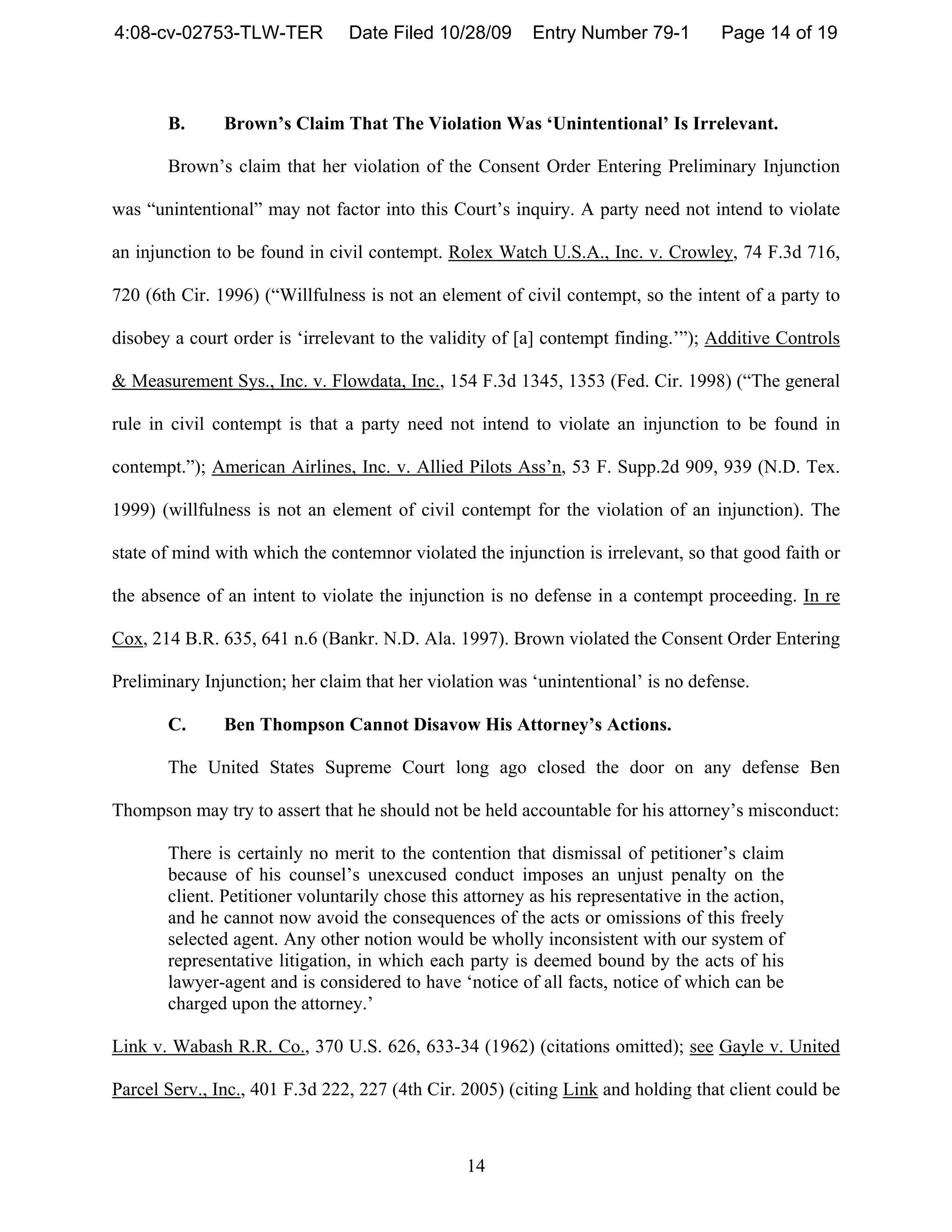 4:08-cv-02753-TLW-TER           Date Filed 10/28/09       Entry Number 79-1          Page 14 of 19



       B.      Brown’s Claim That The Violation Was ‘Unintentional’ Is Irrelevant.

       Brown’s claim that her violation of the Consent Order Entering Preliminary Injunction

was “unintentional” may not factor into this Court’s inquiry. A party need not intend to violate

an injunction to be found in civil contempt. Rolex Watch U.S.A., Inc. v. Crowley, 74 F.3d 716,

720 (6th Cir. 1996) (“Willfulness is not an element of civil contempt, so the intent of a party to

disobey a court order is ‘irrelevant to the validity of [a] contempt finding.’”); Additive Controls

& Measurement Sys., Inc. v. Flowdata, Inc., 154 F.3d 1345, 1353 (Fed. Cir. 1998) (“The general

rule in civil contempt is that a party need not intend to violate an injunction to be found in

contempt.”); American Airlines, Inc. v. Allied Pilots Ass’n, 53 F. Supp.2d 909, 939 (N.D. Tex.

1999) (willfulness is not an element of civil contempt for the violation of an injunction). The

state of mind with which the contemnor violated the injunction is irrelevant, so that good faith or

the absence of an intent to violate the injunction is no defense in a contempt proceeding. In re

Cox, 214 B.R. 635, 641 n.6 (Bankr. N.D. Ala. 1997). Brown violated the Consent Order Entering

Preliminary Injunction; her claim that her violation was ‘unintentional’ is no defense.

       C.      Ben Thompson Cannot Disavow His Attorney’s Actions.

       The United States Supreme Court long ago closed the door on any defense Ben

Thompson may try to assert that he should not be held accountable for his attorney’s misconduct:

       There is certainly no merit to the contention that dismissal of petitioner’s claim
       because of his counsel’s unexcused conduct imposes an unjust penalty on the
       client. Petitioner voluntarily chose this attorney as his representative in the action,
       and he cannot now avoid the consequences of the acts or omissions of this freely
       selected agent. Any other notion would be wholly inconsistent with our system of
       representative litigation, in which each party is deemed bound by the acts of his
       lawyer-agent and is considered to have ‘notice of all facts, notice of which can be
       charged upon the attorney.’

Link v. Wabash R.R. Co., 370 U.S. 626, 633-34 (1962) (citations omitted); see Gayle v. United

Parcel Serv., Inc., 401 F.3d 222, 227 (4th Cir. 2005) (citing Link and holding that client could be



                                                 14
 
