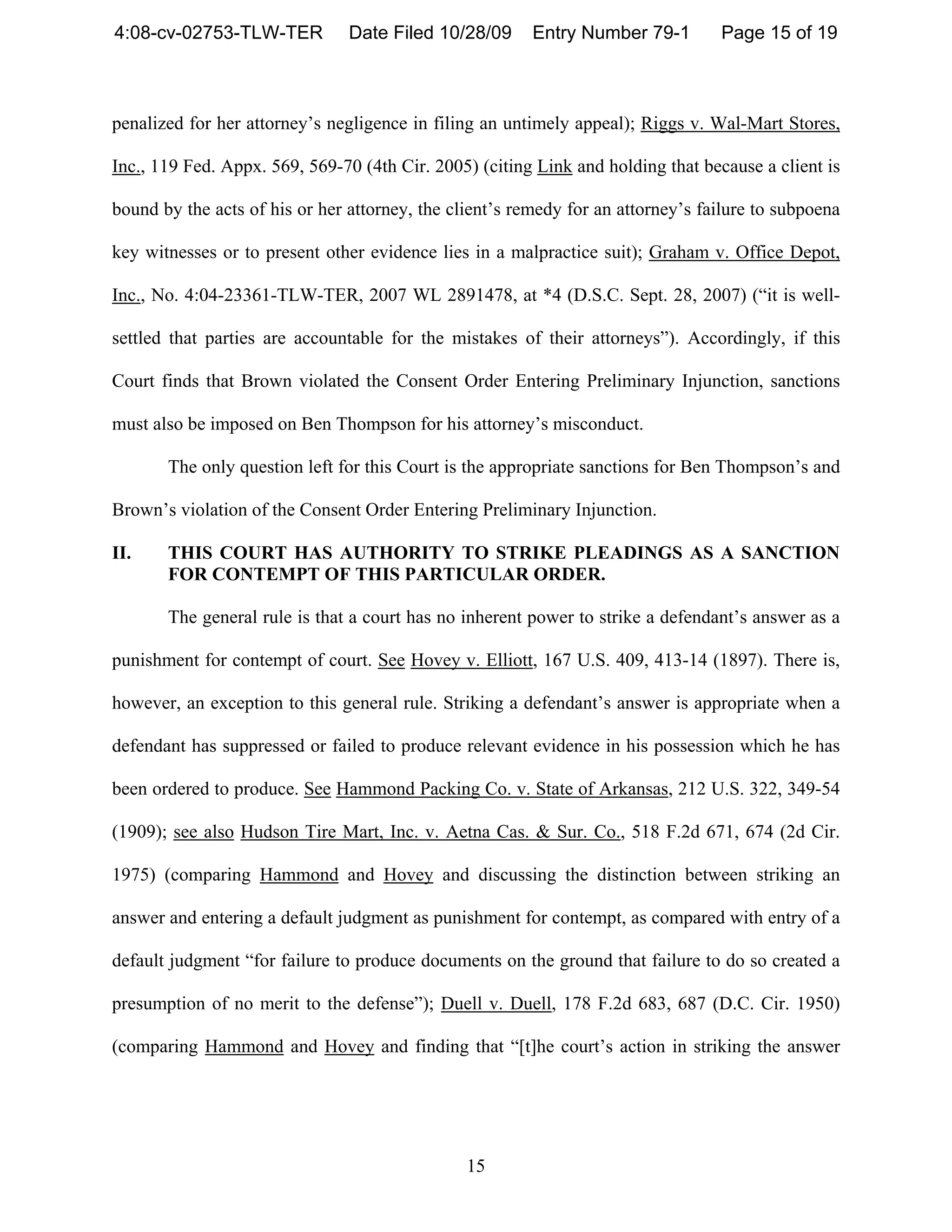 4:08-cv-02753-TLW-TER           Date Filed 10/28/09      Entry Number 79-1        Page 15 of 19



penalized for her attorney’s negligence in filing an untimely appeal); Riggs v. Wal-Mart Stores,

Inc., 119 Fed. Appx. 569, 569-70 (4th Cir. 2005) (citing Link and holding that because a client is

bound by the acts of his or her attorney, the client’s remedy for an attorney’s failure to subpoena

key witnesses or to present other evidence lies in a malpractice suit); Graham v. Office Depot,

Inc., No. 4:04-23361-TLW-TER, 2007 WL 2891478, at *4 (D.S.C. Sept. 28, 2007) (“it is well-

settled that parties are accountable for the mistakes of their attorneys”). Accordingly, if this

Court finds that Brown violated the Consent Order Entering Preliminary Injunction, sanctions

must also be imposed on Ben Thompson for his attorney’s misconduct.

       The only question left for this Court is the appropriate sanctions for Ben Thompson’s and

Brown’s violation of the Consent Order Entering Preliminary Injunction.

II.    THIS COURT HAS AUTHORITY TO STRIKE PLEADINGS AS A SANCTION
       FOR CONTEMPT OF THIS PARTICULAR ORDER.

       The general rule is that a court has no inherent power to strike a defendant’s answer as a

punishment for contempt of court. See Hovey v. Elliott, 167 U.S. 409, 413-14 (1897). There is,

however, an exception to this general rule. Striking a defendant’s answer is appropriate when a

defendant has suppressed or failed to produce relevant evidence in his possession which he has

been ordered to produce. See Hammond Packing Co. v. State of Arkansas, 212 U.S. 322, 349-54

(1909); see also Hudson Tire Mart, Inc. v. Aetna Cas. & Sur. Co., 518 F.2d 671, 674 (2d Cir.

1975) (comparing Hammond and Hovey and discussing the distinction between striking an

answer and entering a default judgment as punishment for contempt, as compared with entry of a

default judgment “for failure to produce documents on the ground that failure to do so created a

presumption of no merit to the defense”); Duell v. Duell, 178 F.2d 683, 687 (D.C. Cir. 1950)

(comparing Hammond and Hovey and finding that “[t]he court’s action in striking the answer




                                                15
 