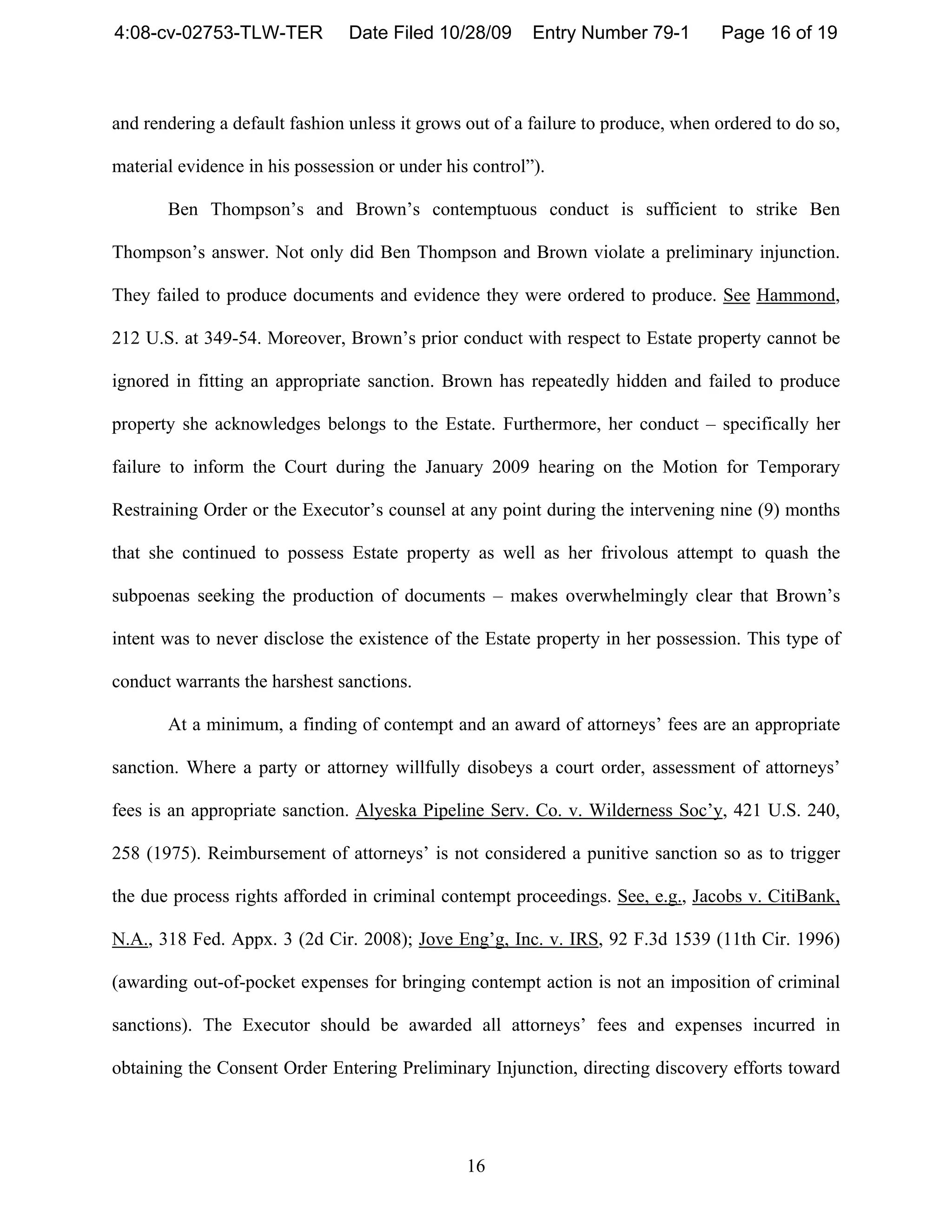 4:08-cv-02753-TLW-TER           Date Filed 10/28/09      Entry Number 79-1        Page 16 of 19



and rendering a default fashion unless it grows out of a failure to produce, when ordered to do so,

material evidence in his possession or under his control”).

       Ben Thompson’s and Brown’s contemptuous conduct is sufficient to strike Ben

Thompson’s answer. Not only did Ben Thompson and Brown violate a preliminary injunction.

They failed to produce documents and evidence they were ordered to produce. See Hammond,

212 U.S. at 349-54. Moreover, Brown’s prior conduct with respect to Estate property cannot be

ignored in fitting an appropriate sanction. Brown has repeatedly hidden and failed to produce

property she acknowledges belongs to the Estate. Furthermore, her conduct – specifically her

failure to inform the Court during the January 2009 hearing on the Motion for Temporary

Restraining Order or the Executor’s counsel at any point during the intervening nine (9) months

that she continued to possess Estate property as well as her frivolous attempt to quash the

subpoenas seeking the production of documents – makes overwhelmingly clear that Brown’s

intent was to never disclose the existence of the Estate property in her possession. This type of

conduct warrants the harshest sanctions.

       At a minimum, a finding of contempt and an award of attorneys’ fees are an appropriate

sanction. Where a party or attorney willfully disobeys a court order, assessment of attorneys’

fees is an appropriate sanction. Alyeska Pipeline Serv. Co. v. Wilderness Soc’y, 421 U.S. 240,

258 (1975). Reimbursement of attorneys’ is not considered a punitive sanction so as to trigger

the due process rights afforded in criminal contempt proceedings. See, e.g., Jacobs v. CitiBank,

N.A., 318 Fed. Appx. 3 (2d Cir. 2008); Jove Eng’g, Inc. v. IRS, 92 F.3d 1539 (11th Cir. 1996)

(awarding out-of-pocket expenses for bringing contempt action is not an imposition of criminal

sanctions). The Executor should be awarded all attorneys’ fees and expenses incurred in

obtaining the Consent Order Entering Preliminary Injunction, directing discovery efforts toward




                                                16
 