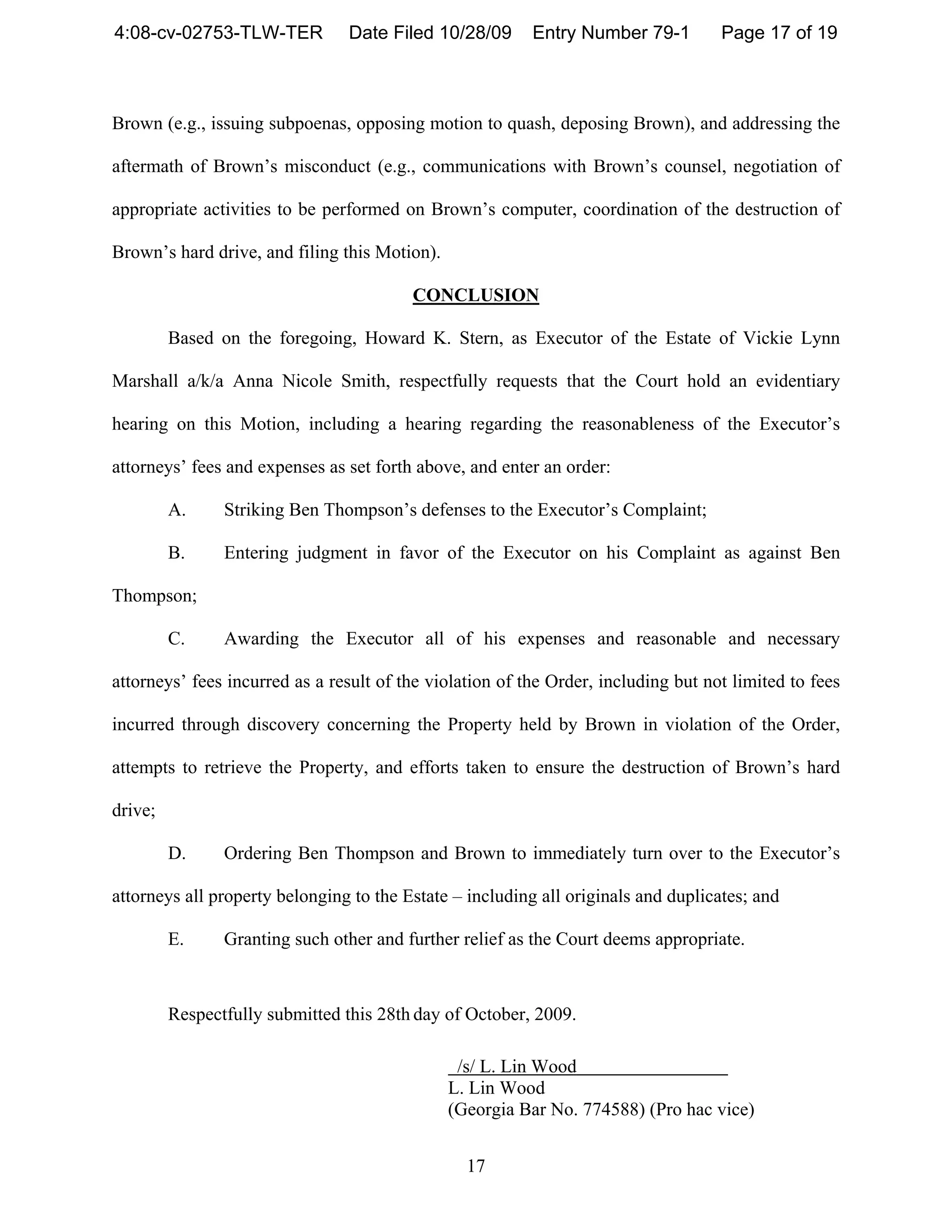 4:08-cv-02753-TLW-TER           Date Filed 10/28/09       Entry Number 79-1         Page 17 of 19



Brown (e.g., issuing subpoenas, opposing motion to quash, deposing Brown), and addressing the

aftermath of Brown’s misconduct (e.g., communications with Brown’s counsel, negotiation of

appropriate activities to be performed on Brown’s computer, coordination of the destruction of

Brown’s hard drive, and filing this Motion).

                                         CONCLUSION

         Based on the foregoing, Howard K. Stern, as Executor of the Estate of Vickie Lynn

Marshall a/k/a Anna Nicole Smith, respectfully requests that the Court hold an evidentiary

hearing on this Motion, including a hearing regarding the reasonableness of the Executor’s

attorneys’ fees and expenses as set forth above, and enter an order:

         A.     Striking Ben Thompson’s defenses to the Executor’s Complaint;

         B.     Entering judgment in favor of the Executor on his Complaint as against Ben

Thompson;

         C.     Awarding the Executor all of his expenses and reasonable and necessary

attorneys’ fees incurred as a result of the violation of the Order, including but not limited to fees

incurred through discovery concerning the Property held by Brown in violation of the Order,

attempts to retrieve the Property, and efforts taken to ensure the destruction of Brown’s hard

drive;

         D.     Ordering Ben Thompson and Brown to immediately turn over to the Executor’s

attorneys all property belonging to the Estate – including all originals and duplicates; and

         E.     Granting such other and further relief as the Court deems appropriate.



         Respectfully submitted this 28th day of October, 2009.

                                                /s/ L. Lin Wood
                                               L. Lin Wood
                                               (Georgia Bar No. 774588) (Pro hac vice)


                                                 17
 