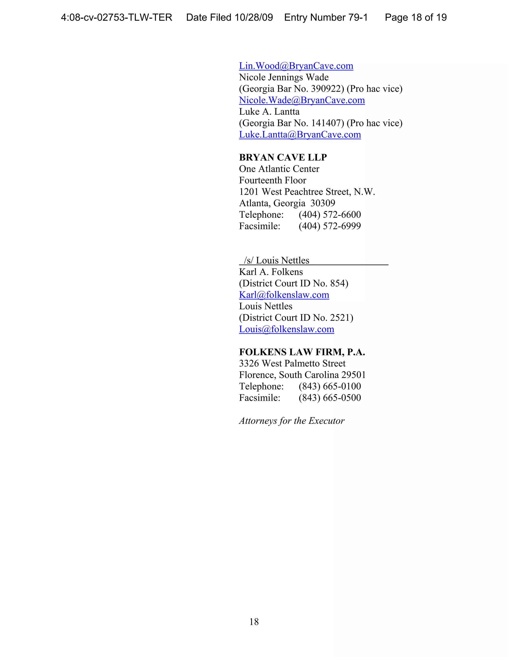 4:08-cv-02753-TLW-TER   Date Filed 10/28/09   Entry Number 79-1       Page 18 of 19



                                   Lin.Wood@BryanCave.com
                                   Nicole Jennings Wade
                                   (Georgia Bar No. 390922) (Pro hac vice)
                                   Nicole.Wade@BryanCave.com
                                   Luke A. Lantta
                                   (Georgia Bar No. 141407) (Pro hac vice)
                                   Luke.Lantta@BryanCave.com

                                   BRYAN CAVE LLP
                                   One Atlantic Center
                                   Fourteenth Floor
                                   1201 West Peachtree Street, N.W.
                                   Atlanta, Georgia 30309
                                   Telephone:    (404) 572-6600
                                   Facsimile:    (404) 572-6999


                                    /s/ Louis Nettles
                                   Karl A. Folkens
                                   (District Court ID No. 854)
                                   Karl@folkenslaw.com
                                   Louis Nettles
                                   (District Court ID No. 2521)
                                   Louis@folkenslaw.com

                                   FOLKENS LAW FIRM, P.A.
                                   3326 West Palmetto Street
                                   Florence, South Carolina 29501
                                   Telephone: (843) 665-0100
                                   Facsimile:    (843) 665-0500

                                   Attorneys for the Executor




                                     18
 