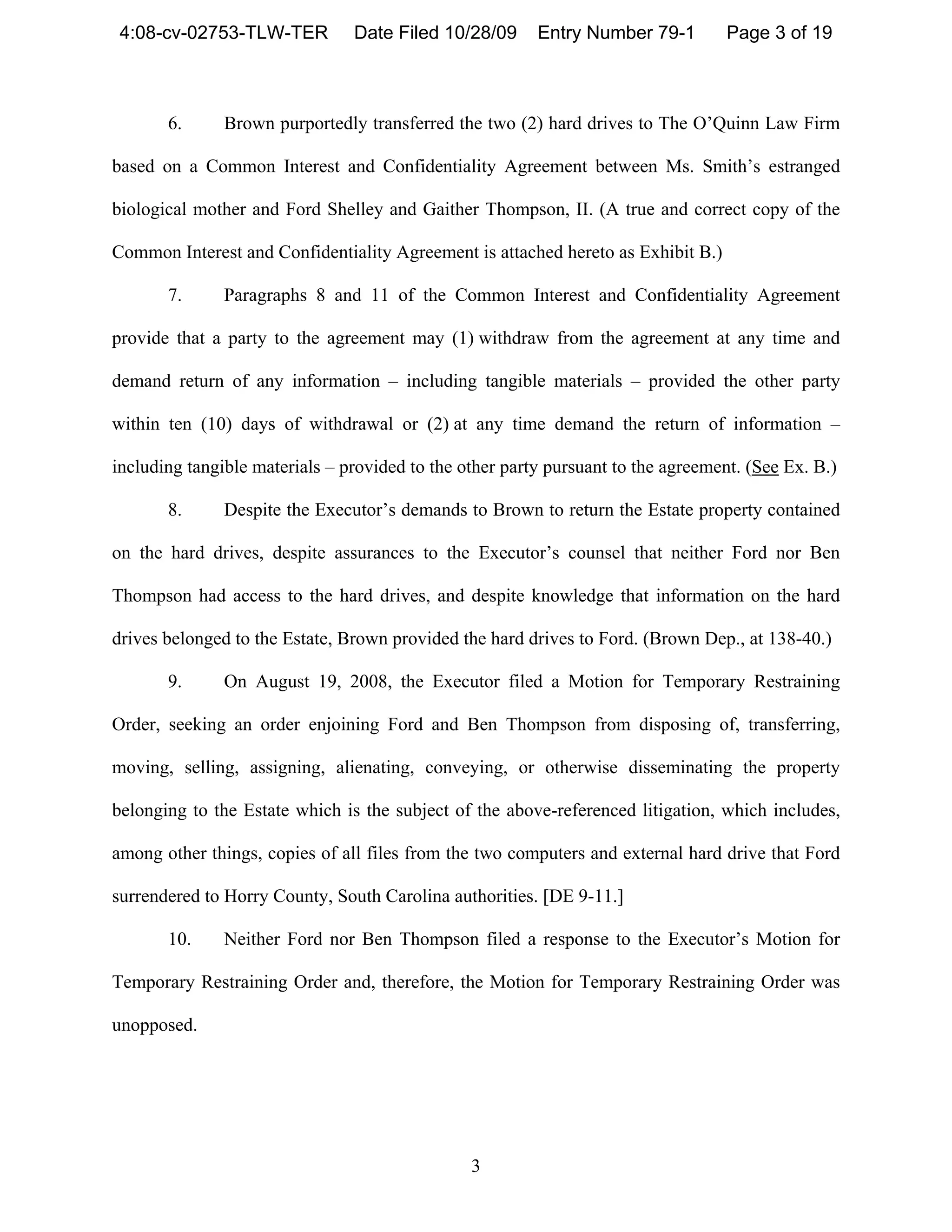 4:08-cv-02753-TLW-TER          Date Filed 10/28/09      Entry Number 79-1         Page 3 of 19



       6.      Brown purportedly transferred the two (2) hard drives to The O’Quinn Law Firm

based on a Common Interest and Confidentiality Agreement between Ms. Smith’s estranged

biological mother and Ford Shelley and Gaither Thompson, II. (A true and correct copy of the

Common Interest and Confidentiality Agreement is attached hereto as Exhibit B.)

       7.      Paragraphs 8 and 11 of the Common Interest and Confidentiality Agreement

provide that a party to the agreement may (1) withdraw from the agreement at any time and

demand return of any information – including tangible materials – provided the other party

within ten (10) days of withdrawal or (2) at any time demand the return of information –

including tangible materials – provided to the other party pursuant to the agreement. (See Ex. B.)

       8.      Despite the Executor’s demands to Brown to return the Estate property contained

on the hard drives, despite assurances to the Executor’s counsel that neither Ford nor Ben

Thompson had access to the hard drives, and despite knowledge that information on the hard

drives belonged to the Estate, Brown provided the hard drives to Ford. (Brown Dep., at 138-40.)

       9.      On August 19, 2008, the Executor filed a Motion for Temporary Restraining

Order, seeking an order enjoining Ford and Ben Thompson from disposing of, transferring,

moving, selling, assigning, alienating, conveying, or otherwise disseminating the property

belonging to the Estate which is the subject of the above-referenced litigation, which includes,

among other things, copies of all files from the two computers and external hard drive that Ford

surrendered to Horry County, South Carolina authorities. [DE 9-11.]

       10.     Neither Ford nor Ben Thompson filed a response to the Executor’s Motion for

Temporary Restraining Order and, therefore, the Motion for Temporary Restraining Order was

unopposed.




                                                3
 