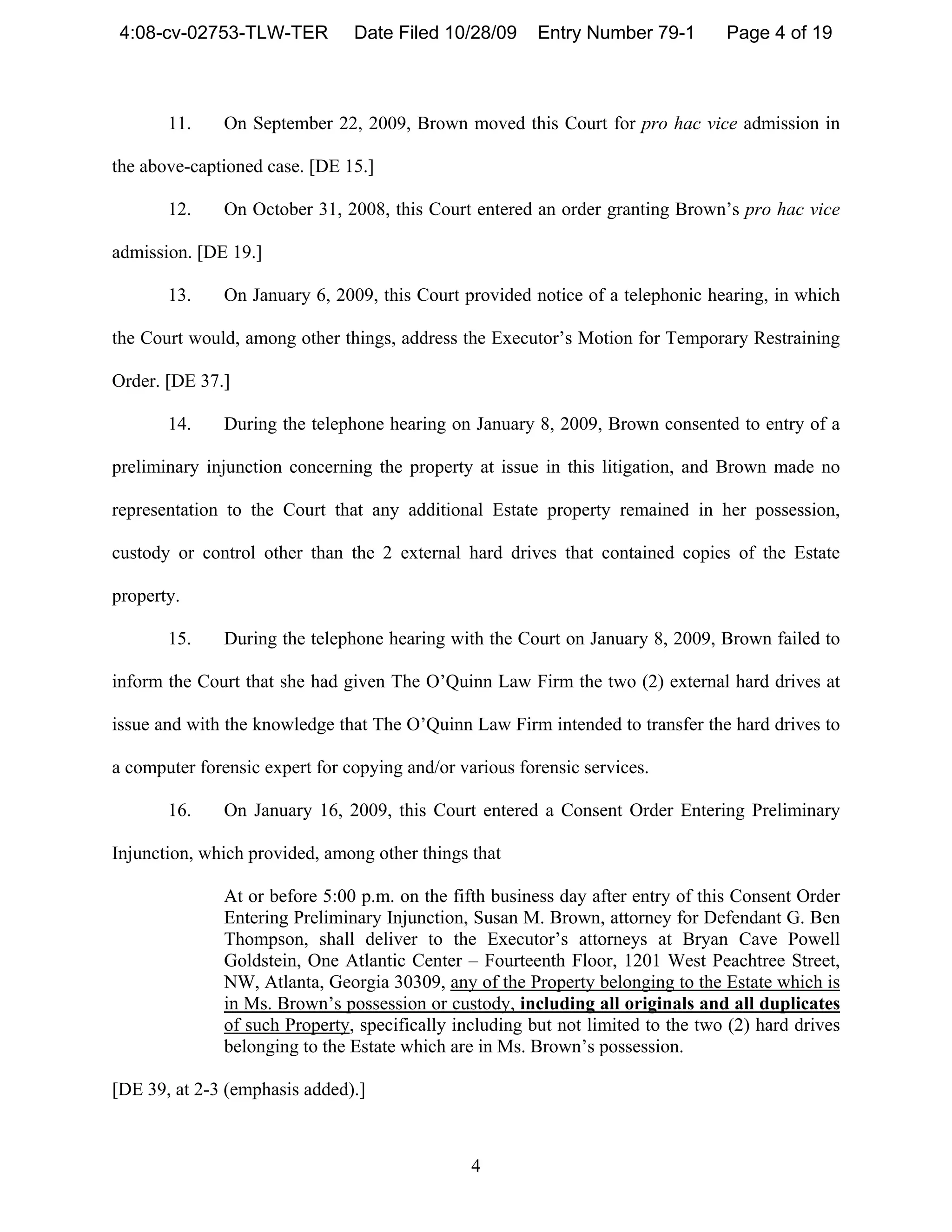 4:08-cv-02753-TLW-TER          Date Filed 10/28/09      Entry Number 79-1        Page 4 of 19



       11.     On September 22, 2009, Brown moved this Court for pro hac vice admission in

the above-captioned case. [DE 15.]

       12.     On October 31, 2008, this Court entered an order granting Brown’s pro hac vice

admission. [DE 19.]

       13.     On January 6, 2009, this Court provided notice of a telephonic hearing, in which

the Court would, among other things, address the Executor’s Motion for Temporary Restraining

Order. [DE 37.]

       14.     During the telephone hearing on January 8, 2009, Brown consented to entry of a

preliminary injunction concerning the property at issue in this litigation, and Brown made no

representation to the Court that any additional Estate property remained in her possession,

custody or control other than the 2 external hard drives that contained copies of the Estate

property.

       15.     During the telephone hearing with the Court on January 8, 2009, Brown failed to

inform the Court that she had given The O’Quinn Law Firm the two (2) external hard drives at

issue and with the knowledge that The O’Quinn Law Firm intended to transfer the hard drives to

a computer forensic expert for copying and/or various forensic services.

       16.     On January 16, 2009, this Court entered a Consent Order Entering Preliminary

Injunction, which provided, among other things that

               At or before 5:00 p.m. on the fifth business day after entry of this Consent Order
               Entering Preliminary Injunction, Susan M. Brown, attorney for Defendant G. Ben
               Thompson, shall deliver to the Executor’s attorneys at Bryan Cave Powell
               Goldstein, One Atlantic Center – Fourteenth Floor, 1201 West Peachtree Street,
               NW, Atlanta, Georgia 30309, any of the Property belonging to the Estate which is
               in Ms. Brown’s possession or custody, including all originals and all duplicates
               of such Property, specifically including but not limited to the two (2) hard drives
               belonging to the Estate which are in Ms. Brown’s possession.

[DE 39, at 2-3 (emphasis added).]



                                                4
 