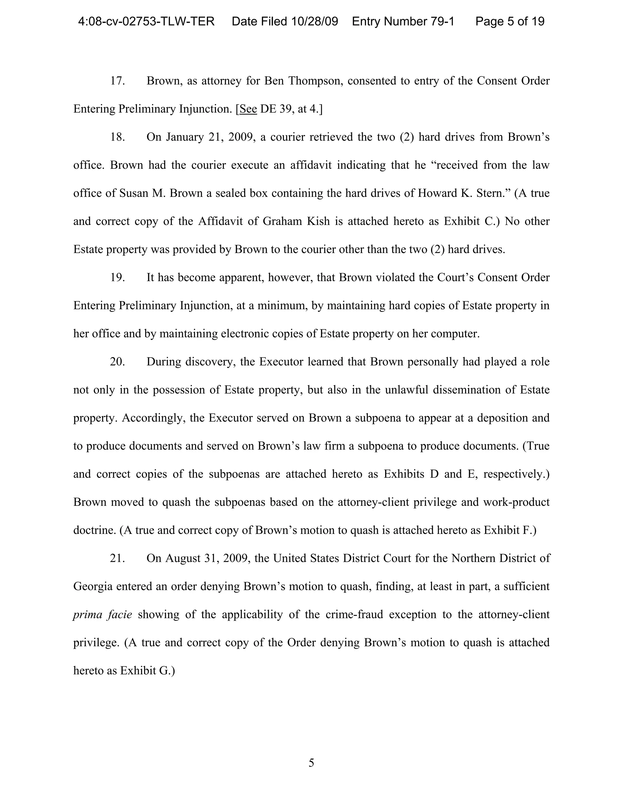 4:08-cv-02753-TLW-TER          Date Filed 10/28/09      Entry Number 79-1        Page 5 of 19



       17.     Brown, as attorney for Ben Thompson, consented to entry of the Consent Order

Entering Preliminary Injunction. [See DE 39, at 4.]

       18.     On January 21, 2009, a courier retrieved the two (2) hard drives from Brown’s

office. Brown had the courier execute an affidavit indicating that he “received from the law

office of Susan M. Brown a sealed box containing the hard drives of Howard K. Stern.” (A true

and correct copy of the Affidavit of Graham Kish is attached hereto as Exhibit C.) No other

Estate property was provided by Brown to the courier other than the two (2) hard drives.

       19.     It has become apparent, however, that Brown violated the Court’s Consent Order

Entering Preliminary Injunction, at a minimum, by maintaining hard copies of Estate property in

her office and by maintaining electronic copies of Estate property on her computer.

       20.     During discovery, the Executor learned that Brown personally had played a role

not only in the possession of Estate property, but also in the unlawful dissemination of Estate

property. Accordingly, the Executor served on Brown a subpoena to appear at a deposition and

to produce documents and served on Brown’s law firm a subpoena to produce documents. (True

and correct copies of the subpoenas are attached hereto as Exhibits D and E, respectively.)

Brown moved to quash the subpoenas based on the attorney-client privilege and work-product

doctrine. (A true and correct copy of Brown’s motion to quash is attached hereto as Exhibit F.)

       21.     On August 31, 2009, the United States District Court for the Northern District of

Georgia entered an order denying Brown’s motion to quash, finding, at least in part, a sufficient

prima facie showing of the applicability of the crime-fraud exception to the attorney-client

privilege. (A true and correct copy of the Order denying Brown’s motion to quash is attached

hereto as Exhibit G.)




                                                5
 