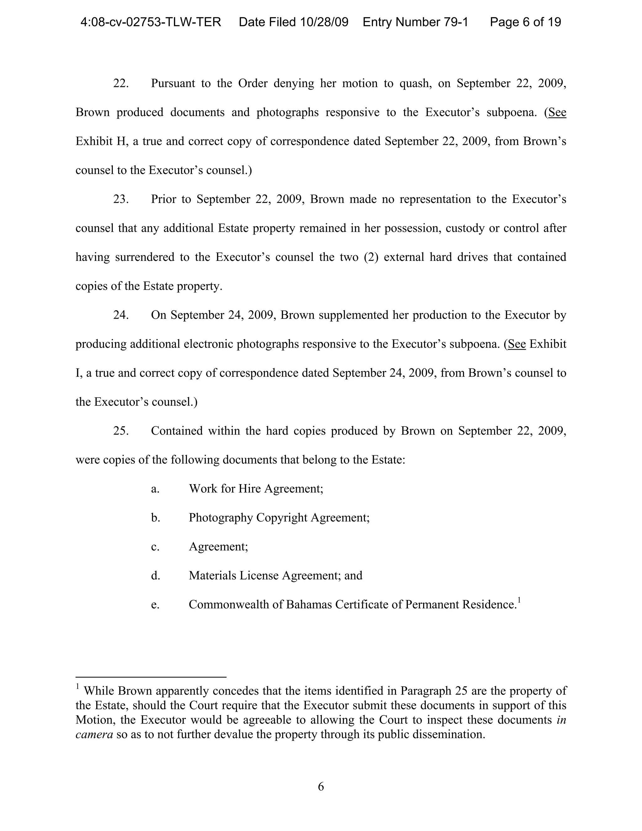 4:08-cv-02753-TLW-TER        Date Filed 10/28/09      Entry Number 79-1      Page 6 of 19



        22.    Pursuant to the Order denying her motion to quash, on September 22, 2009,

Brown produced documents and photographs responsive to the Executor’s subpoena. (See

Exhibit H, a true and correct copy of correspondence dated September 22, 2009, from Brown’s

counsel to the Executor’s counsel.)

        23.    Prior to September 22, 2009, Brown made no representation to the Executor’s

counsel that any additional Estate property remained in her possession, custody or control after

having surrendered to the Executor’s counsel the two (2) external hard drives that contained

copies of the Estate property.

        24.    On September 24, 2009, Brown supplemented her production to the Executor by

producing additional electronic photographs responsive to the Executor’s subpoena. (See Exhibit

I, a true and correct copy of correspondence dated September 24, 2009, from Brown’s counsel to

the Executor’s counsel.)

        25.    Contained within the hard copies produced by Brown on September 22, 2009,

were copies of the following documents that belong to the Estate:

               a.      Work for Hire Agreement;

               b.      Photography Copyright Agreement;

               c.      Agreement;

               d.      Materials License Agreement; and

               e.      Commonwealth of Bahamas Certificate of Permanent Residence.1




1
  While Brown apparently concedes that the items identified in Paragraph 25 are the property of
the Estate, should the Court require that the Executor submit these documents in support of this
Motion, the Executor would be agreeable to allowing the Court to inspect these documents in
camera so as to not further devalue the property through its public dissemination.



                                               6
 
