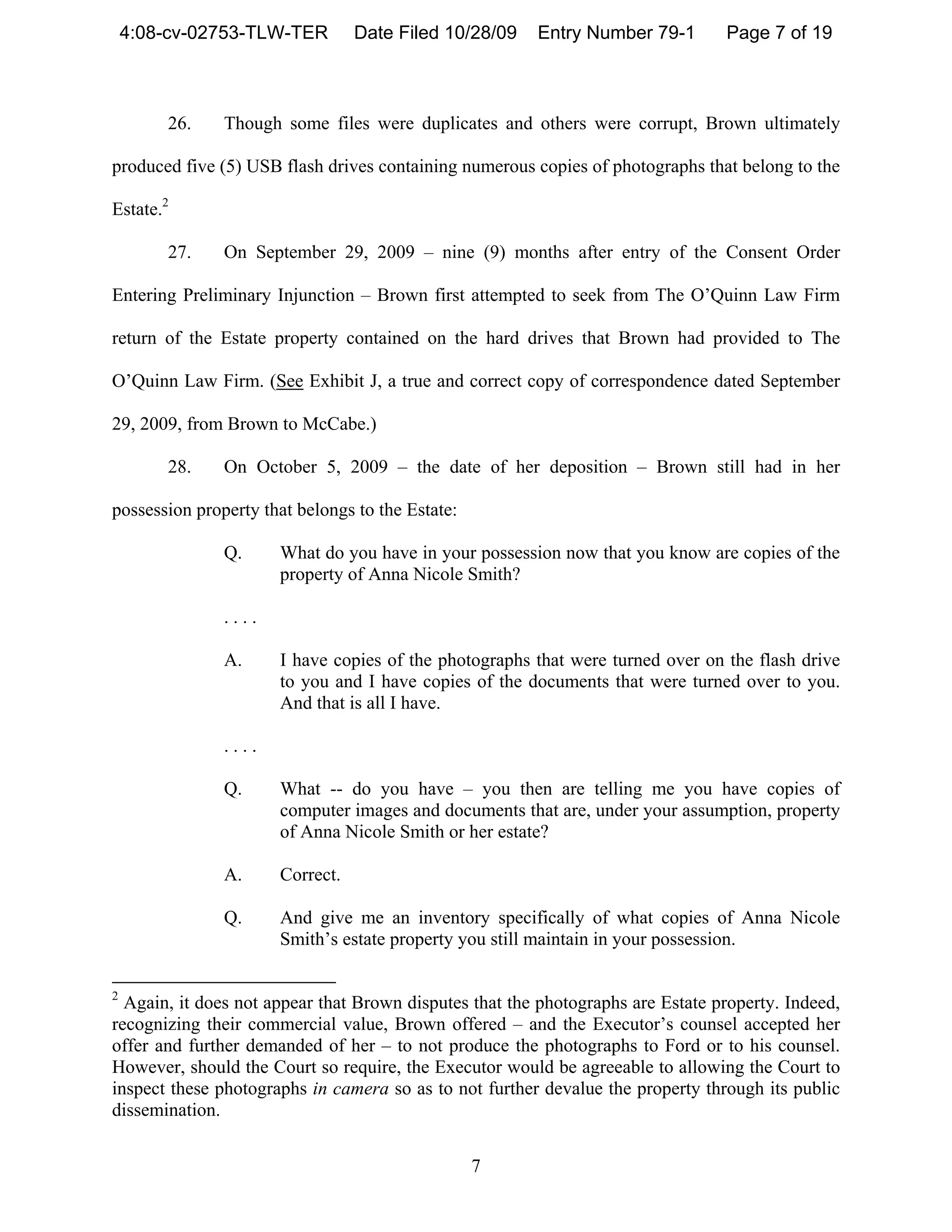 4:08-cv-02753-TLW-TER        Date Filed 10/28/09    Entry Number 79-1        Page 7 of 19



        26.    Though some files were duplicates and others were corrupt, Brown ultimately

produced five (5) USB flash drives containing numerous copies of photographs that belong to the

Estate.2

        27.    On September 29, 2009 – nine (9) months after entry of the Consent Order

Entering Preliminary Injunction – Brown first attempted to seek from The O’Quinn Law Firm

return of the Estate property contained on the hard drives that Brown had provided to The

O’Quinn Law Firm. (See Exhibit J, a true and correct copy of correspondence dated September

29, 2009, from Brown to McCabe.)

        28.    On October 5, 2009 – the date of her deposition – Brown still had in her

possession property that belongs to the Estate:

               Q.     What do you have in your possession now that you know are copies of the
                      property of Anna Nicole Smith?

               ....

               A.     I have copies of the photographs that were turned over on the flash drive
                      to you and I have copies of the documents that were turned over to you.
                      And that is all I have.

               ....

               Q.     What -- do you have – you then are telling me you have copies of
                      computer images and documents that are, under your assumption, property
                      of Anna Nicole Smith or her estate?

               A.     Correct.

               Q.     And give me an inventory specifically of what copies of Anna Nicole
                      Smith’s estate property you still maintain in your possession.

2
  Again, it does not appear that Brown disputes that the photographs are Estate property. Indeed,
recognizing their commercial value, Brown offered – and the Executor’s counsel accepted her
offer and further demanded of her – to not produce the photographs to Ford or to his counsel.
However, should the Court so require, the Executor would be agreeable to allowing the Court to
inspect these photographs in camera so as to not further devalue the property through its public
dissemination.


                                                  7
 